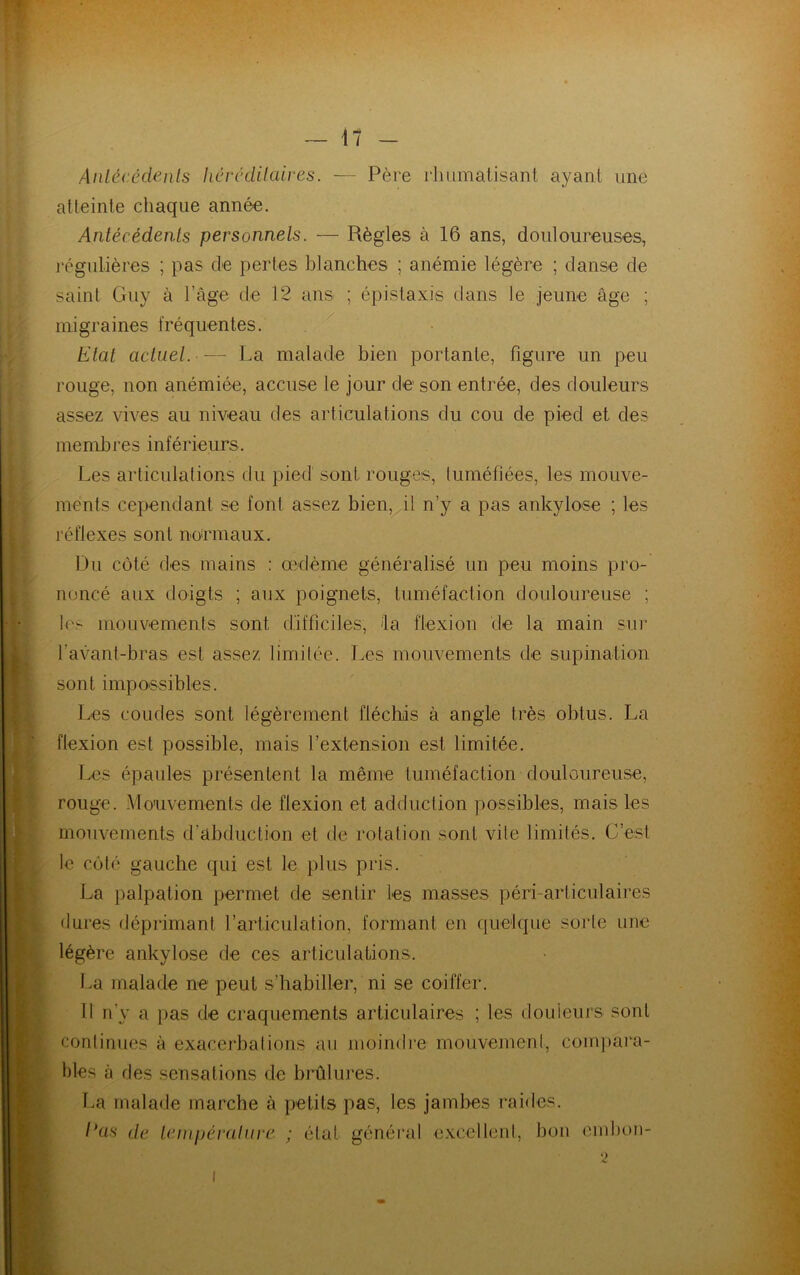 Antécédents héréditaires. — Père rhumatisant ayant une atteinte chaque année. Antécédents personnels. — Règles à 16 ans, douloureuses, régulières ; pas de pertes blanches ; anémie légère ; danse de saint Guy à l’âge de 12 ans ; épistaxis dans le jeune âge ; migraines fréquentes. Etat actuel. — La malade bien portante, figure un peu rouge, non anémiée, accuse le jour de son entrée, des douleurs assez vives au niveau des articulations du cou de pied et des membres inférieurs. Les articulations du pied sont rouges, tuméfiées, les mouve- ments cependant se font assez bien, il n’y a pas ankylosé ; les réflexes sont normaux. Du côté des mains : œdème généralisé un peu moins pro- noncé aux doigts ; aux poignets, tuméfaction douloureuse ; les mouvements sont difficiles, la flexion de la main sur l’avant-bras est assez limitée. Les mouvements de supination sont impossibles. Les coudes sont légèrement fléchis à angle très obtus. La flexion est possible, mais l’extension est limitée. Les épaules présentent la même tuméfaction douloureuse, rouge. Mouvements de flexion et adduction possibles, mais les mouvements d’abduction et de rotation sont vile limités. C’est le côté gauche qui est le plus pris. La palpation permet de sentir les masses péri-articulaires dures déprimant l’articulation, formant en quelque sorte une légère ankylosé de ces articulations. La malade ne peut s’habiller, ni se coiffer. Il n'y a pas de craquements articulaires ; les douleurs sont continues à exacerbations au moindre mouvement, compara- bles à des sensations de brûlures. La malade marche à petits pas, les jambes raides. l'as de température ; état général excellent, bon embon-