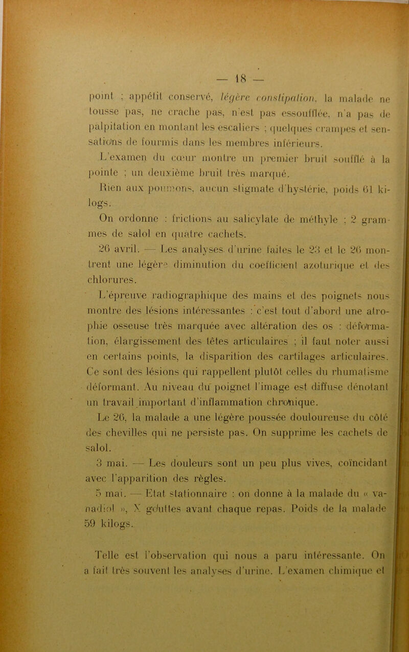 point, ; appétit conservé, légère constipa lion, la malade ne tousse pas, ne crache pas, n'est pas essoufflée, n'a pas de palpitation en montant les escaliers ; quelques crampes et sen- sations de fourmis dans les membres inférieurs. L’examen du cœur montre un premier bruit soufflé à la pointe ; un deuxième bruit très marqué. Rien aux poumons, aucun stigmate d'hystérie, poids 61 ki- logs. On ordonne : frictions au salicylate de méthyle ; 2 gram- mes de salol en quatre cachets. 26 avril. — Les analyses, d'urine faites le 23 et le 26 mon- trent une légère diminution du coefficient azolurique el des chlorures. L’épreuve radiographique des mains et des poignets nous montre des lésions intéressantes : c’est tout d’abord une atro- phie osseuse très marquée avec altération des os : déforma- tion, élargissement des têtes articulaires ; il faut noter aussi en certains points, la disparition des cartilages articulaires. Ce sont des lésions qui rappellent plutôt celles du rhumatisme déformant. Au niveau du poignet l’image est diffuse dénotant un travail important d’inflammation chronique. Le 26, la malade a une légère poussée douloureuse du côté des chevilles qui ne persiste pas. On supprime les cachets de salol. 3 mai. — Les douleurs sont un peu plus vives, coïncidant avec l’apparition des règles. & mai. — Etat slalionnaire : on donne à la malade du « va- nadio! », X gduttes avant chaque repas. Poids de la malade 59 kilogs. Telle est l’observation qui nous a paru intéressante. On a fait très souvent les analyses d’urine. L’examen chimique el kJ I