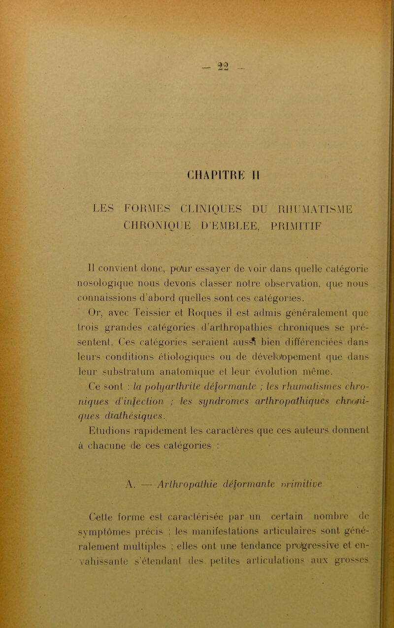 CHAPITRE II LES FORMES CLINIQUES DU RHUMATISME CHRONIQUE D’EMBLEE, PRIMITIF Il convient donc, pe'ur essayer de voir dans quelle catégorie nosologique nous devons classer noire observation, que nous connaissions d’abord quelles sont ces catégories. Or, avec Teissier et Roques il est admis généralement que trois grandes catégories d’arthropathies chroniques se pré- sentent. Ces catégories seraient aus^ï bien différenciées flans leurs conditions étiologiques ou de dévefotopement que dans leur substratum anatomique et leur évolution même. Ce sont : la polyarthrite déformante ; les rhumatismes chro- niques d'infection ; tes syndromes arthropathiques chmni- ques diathésiques. Etudions rapidement les caractères que ces auteurs donnent à chacune de ces catégories : A. — ArlhropaJthie déformante primitive Cette forme est caractérisée par un certain nombre de symptômes précis ; les manifestations articulaires sont géné- ralement multiples ; elles ont une tendance progressive et en- vahissante s’étendant des petites articulations aux grosses