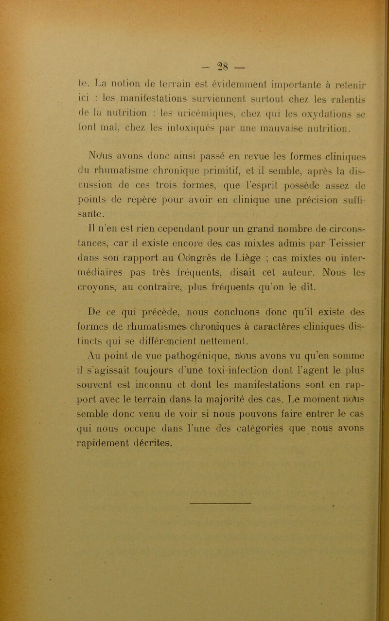 le. La notion de terrain est évidemment importante à retenir ici : les manifestations surviennent surtout chez les ralentis de la nutrition : les uricémiques, chez qui les oxydations se 1 onI mal, chez les intoxiqués par une mauvaise nutrition. Nio'us avons donc ainsi passé en revue les formes cliniques du rhumatisme chronique primitif, et il semble, après la dis- cussion de ces trois formes, que l’esprit possède assez de points de repère pour avoir en clinique une précision suffi- sante. Il n’en est rien cependant pour un grand nombre de circons- tances, car il existe encore des cas mixtes admis par Teissier dans son rapport au üdngrès de Liège ; cas mixtes ou inter- médiaires pas très fréquents, disait cet auteur. N'ous les croyons, au contraire, plus fréquents qu’on le dit. De ce qui précède, nous concluons donc qu’il existe des formes de rhumatismes chroniques à caractères -cliniques dis- tincts qui se différencient nettement. Au point de vue pathogénique, bons avons vu qu’en somme il s’agissait toujours d’une toxi-infection dont l’agent le plus souvent est inconnu et dont les manifestations sont en rap- port avec le terrain dans la majorité des cas. Le moment nDus semble donc venu de voir si nous pouvons faire entrer le cas qui nous occupe dans l’une des catégories que nous avons rapidement décrites.