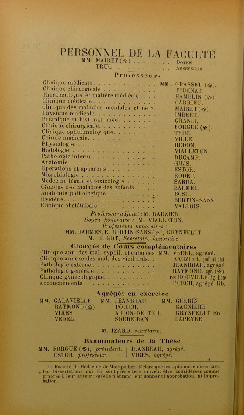 PERSONNEL DE I.A EA(JUi;i'E MM. MAIItET(*) DovK» TRUC . , • . • Assrsskuh Pro k e sse U rs Clinique médicale MM. GRASSET Clinique chirurgicale TEDENAT. Thérapeutique et matière médicale. . . . HAMELIN Clinique médicale GARftIEU. Clinique des maladies mentales et nerv. MAIRET(f^^). Physique médicale IMBERT. Botanique et hist. nat. méd GBANEL. Clinique chirurgicale FORGUE (*). Clinique ophtalmologique . TRUC. Chimie médicale VILLE. Physiologie. HEDON. Histologie VIALLETON. Pathologie interne DÜCAMP. Anatomie GILIS. Opérations et appareils ESTOR. Microbiologie RODET. Médecine légale et toxicologie SARDA. Clinique des maladies des enfants .... BAUMEL. Anatomie pathologique BOSC. Hygiène ? BERTIN-SANS. Clinique obstétricale VALLOIS. Professeur adjoint : M. RAUZIER Doyen honoraire : M. VlALLEl’ON. Professeurs honoraires : MM. JAUMES,E. BERTIN-SANS ( \ GRYNFELTT M. H. GOT, Secrétaire honoraire Chargés .de Cours complémentaires Clinique ann. des mal. syphil. et cutanées MM. VEDEL, agrégé. Clinique annexe des mal. des vieillards. . RAUZIER, prof, adjoiul Pathologie externe JEANBRAU, agrégé Pathologie générale RA YMONI), agr. (eJis). Clinique gynécologique. de ROÜVILLE,Ag. libro Accouchements PUECH, agrégé lib. Agrégés en exercice MM. GALA VIELLE MM. JEANBRAU MM. GUERIN RAYMOND (eJii) POUJOL GAGNIERE VIRES ARDIN-DELTEIL GRYNFELTT En. VEDEL SOUBEIRAN LAPEYRE M. IZARD, secrétaire. Examinateurs de la Thèse MM. FORGUE (^), président. JEANBRAU, agrégé. ESTOR, professeur. VIRES, agrégé. La Faculté de Médecine de Montpellier déclare que les opinions émises dans ♦ les Dissertations qui lui sont présentées doivent être considérées comme propres à leur auteur ; qu’*^llp n’entend leur donner ni approbation, ni impro- bation.