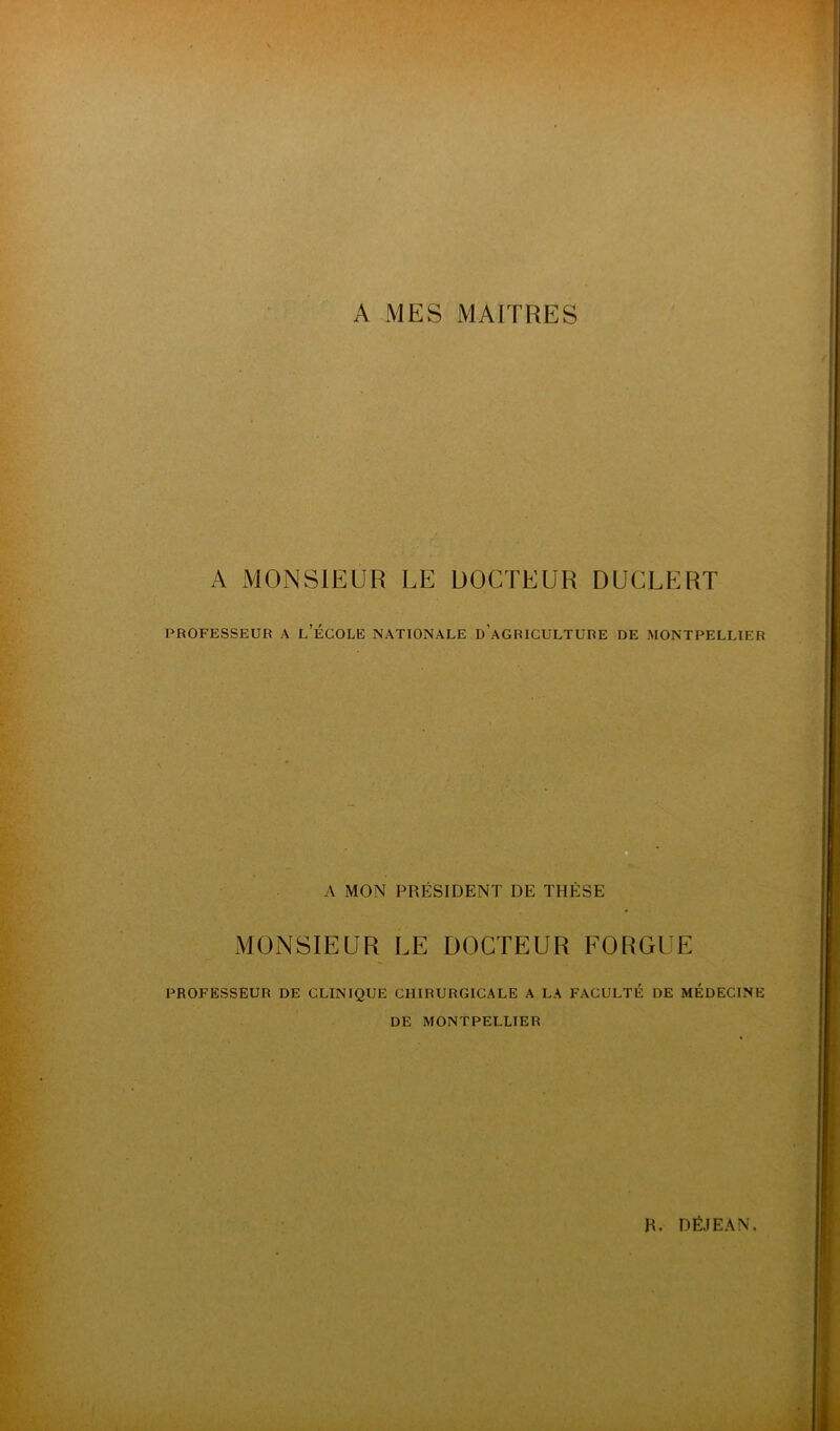 A MES MAITRES A MONSIEUR LE DOCTEUR DUCLERT PROFESSEUR A l’ÉGOLE NATIONALE d’aGRICULTURE DE MONTPELLIER A MON PRÉSIDENT DE THÈSE MONSIEUR LE DOCTEUR FORGUE PROFESSEUR DE CLINIQUE CHIRURGICALE A LA FACULTÉ DE MEDECINE DE MONTPELLIER