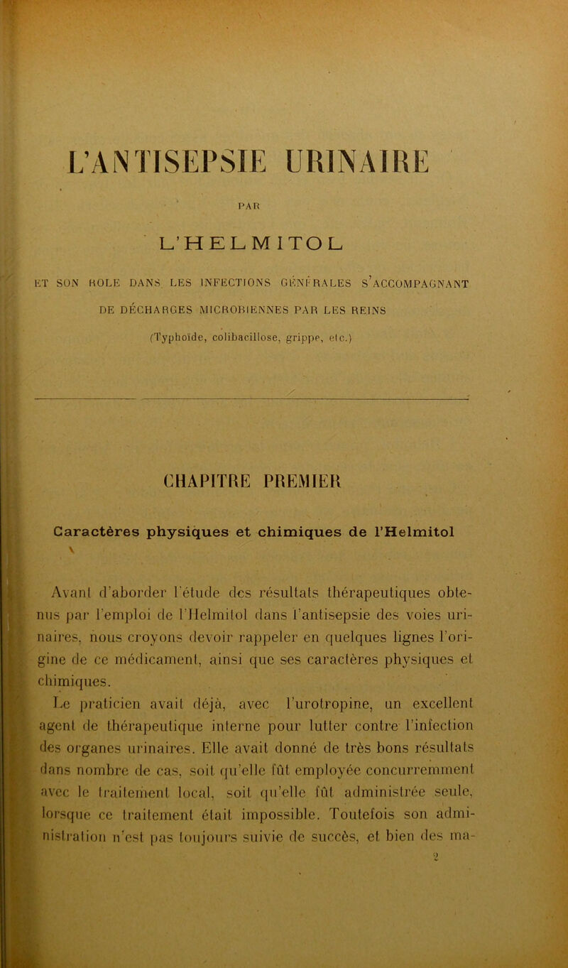 L’ANTISEPSIE URINAIRE PAR L’HELMITOL. ET SÜi\ KOLE DANS. LES INFECTIONS GÉNÉRALES S’ACCOMPAGNANT DE DÉCHARGES MICROBIENNES PAR LES REINS (Typhoïde, colibacillose, grippe, eic.) CHAPITRE PREMIER Caractères physiques et chimiques de l’Helmitol \ Avanl d’aborder l’étude des résultats thérapeutiques obte- nus par l’emploi de l’Helmitol dans l’antisepsie des voies uri- naires, nous croyons devoir rappeler en quelques lignes l’ori- gine de ce médicament, ainsi que ses caractères physiques et chimiques. Le praticien avait déjà, avec l’urotropine, un excellent agent de thérapeutique interne pour lutter contre Tinlection des organes urinaires. Elle avait donné de très bons résultats dans nombre de cas, soit qu’elle fût employée concurremment avec le traitement local, soit qu’elle fût administrée seule, lorsque ce traitement était impossible. Toutefois son admi- nistration n’est pas toujours suivie de succès, et bien des ma-