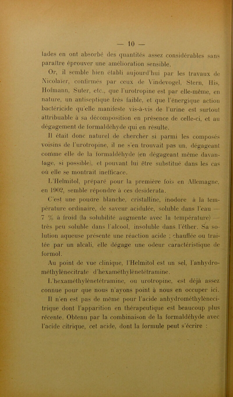 lades en ont absorbé des quantités assez considéi'ables sans paraître éprouver une amélioration sensible. Or, il semble bien établi aujourd’hui pai- ks travaux de Nicolaïer, confirmés par ceux de Vindcvogel, Slern, Uis, Hofmann, Suter, etc., que l’urotropine est par elle-même, en nature, un antiseptique très faible, et que l’énergique action bactéricide qu’elle manifeste vis-à-vis de l’urine est surtout attribuable à sa décomposition en présence de celle-ci, et au dégagement de formaldéhyde qui en résulte. Il était donc naturel de chercher si parmi les composés voisins de l’urotropine, il ne s’en trouvait pas un, dégageant comme elle de la formaldéhyde (en dégageant même davan- tage, si possible), et pouvant lui être substitué dans les cas où elle se montrait inefficace. L’Helmitol, préparé pour la première fois en Allemagne, en 1902, semble répondre à ces desiderata. C’est une poudre blanche, cristalline, inodore à la tem- pérature ordinaire, de saveur acidulée, soluble dans l’eau — 7 % à froid (la solubilité augmente avec la température) — très peu soluble dans l’alcool, insoluble dans l’éther. Sa so- lution aqueuse présente une réaction acide ; chauffée ou trai- tée par un alcali, elle dégage une odeur caractéristique de formol. Au point de vue clinique, l’Helmitol est un sel, l’anhydro- méthylènecitrate d’hexaméthylènetétramine. L’hexaméthylènetéti’amine, ou urotropine, est déjà assez connue pour que nous n’ayons point à nous en occuper ici. Il n’en est pas de même pour l’acide anhydrométhylèneci- trique dont l’apparition en thérapeutique est beaucoup plus récente. Obtenu par la combinaison de la formaldéhyde avec l’acide citrique, cet acide, dont la formule peut s’écrire :