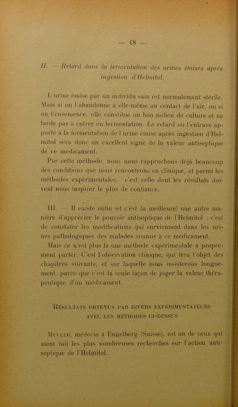 Helanl dans la lennenlalion des urines émises après ingestion ddlelmitol. L urine émise par un individu sain est normalement stérile. Mais si on l’abandonne à elle-même au contact de l’air, ou si on rensemence, elle constitue un bon milieü de culture et ne tarde pas à entrer en fermentation. Le retard ou l’entrave ap- porté à la fermentation de l’urine émise après ingestion d’Hel- mitol sera donc un excellent signe de la valeur antiseptique de ce médicament. Par cette méthode, nous nous rapprochons déjà beaucoup des conditions que nous rencontrons en clinique, et parmi les méthodes expérimentales, c’est celle dont les résultats doi- vent nous inspirer le plus de confiance. III. — Il existe enfin (et c’est la meilleure) une autre ma- nière d’apprécier le pouvoir antiseptique de l’Helmitol : c’est - cte constater les modifications qui surviennent dans les uri- nes pathologiques des malades soumis à ce médicament. Mais ce n’est plus là une méthode expérimentale à propre- ment parler. C’est l’observation clinique, qui fera l’objet des chapitres suivants, et sur laquelle nous insisterons longue- ment, parce que c’est la seule façon de juger la valeur théra- peutique d’un médicament. Uésultaïs obtenus par divers expérimentateurs AVEC LES MÉTHODES CI-DESSUS .Ml Li.ER, médecin à Engelberg (Suisse), est un de ceux qui aient fait les plus nomhreiises recherches sur l’action anti- septique de l’Helmitol.