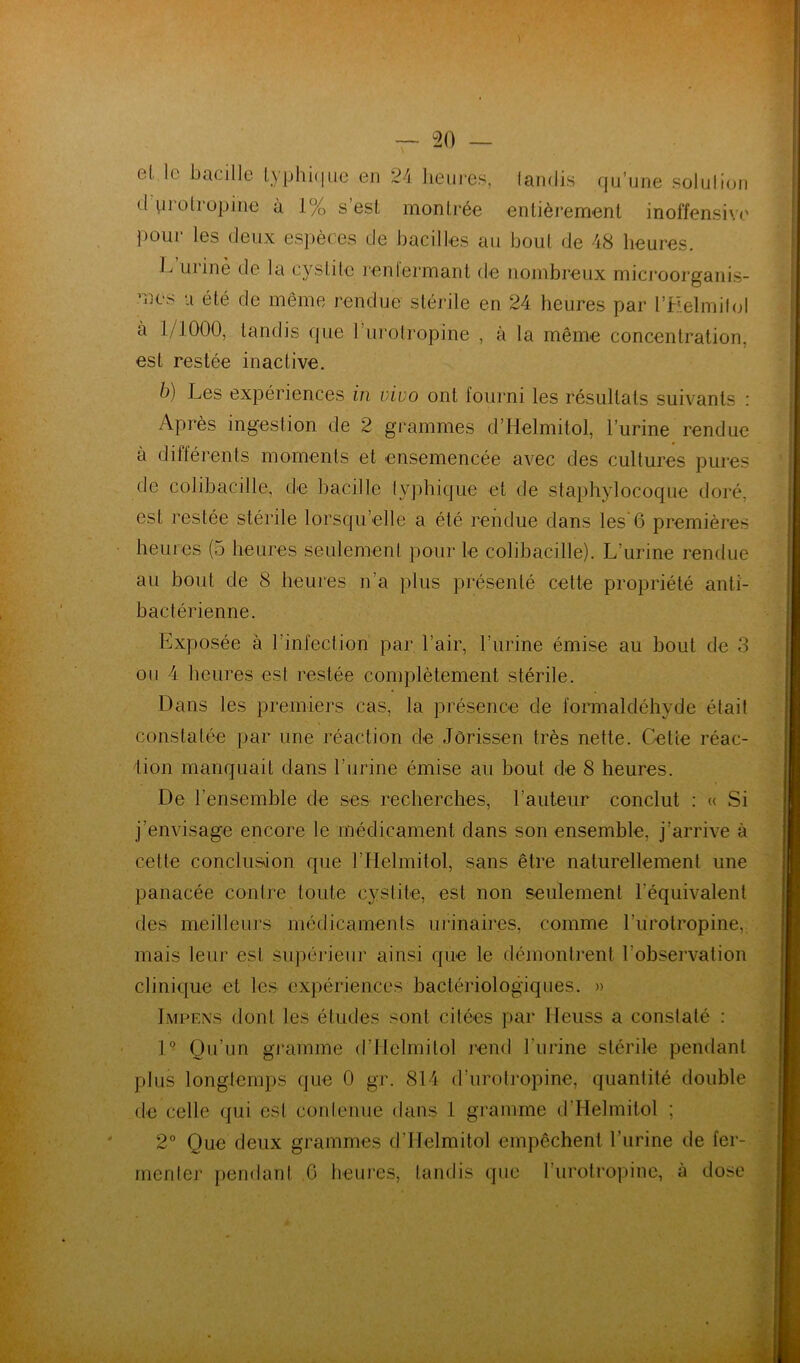 el. le bacille lyphêiue en 24 heures, landi.s qu’une solulioii d vieolropine à 1% s esL montrée entièrement inoffensi\(' pour les deux espèces de bacilles au bout de 48 heures. uriné de la cystite leniermant de nombreux microorganis- mes U été de même rendue stérile en 24 heures par l’Helmibjl à 1/1000, tandis que l’iirotropine , à la même concentration, est restée inactive. b) Les expériences in vivo ont fourni les résultats suivants : Après ingestion de 2 grammes d’Helmitol, l’urine rendue à différents moments et ensemencée avec des cultures pures de colibacille, de bacille lyphique et de staphylocoque doré, est restée stérile lorsqu’elle a été rendue dans les 6 premières heures (5 heures seulement pour le colibacille). L’urine rendue au bout de 8 heures n’a plus présenté cette propriété anti- bactérienne. Exposée à l’infection par l’air, l’urine émise au bout de 3 on 4 heures est restée complètement stérile. Dans les premiers cas, la présence de formaldéhyde était constatée par une réaction de Jôrissen très nette. Cette réac- 4ion manquait dans l’urine émise au bout de 8 heures. De l’ensemble de ses recherches, l’auteur conclut : « Si j’envisage encore le médicament dans son ensemble, j’arrive à celte conclusion que l’Helmitol, sans être naturellement une panacée contre toute cyslite, est non seulement l’équivalent des meilleurs médicaments urinaires, comme l’iirotropine, mais leur est supérieur ainsi que le démontient l’observation clinique et les expériences bactériologiques. » Impens dont les éludes sont citées par lleuss a constaté : 1° Qu’un gramme d’Ilelmilol rend l’urine stérile pendant plus longtemps que 0 gr. 814 d’urolropine, quantité double de celle qui est conlenue dans 1 gramme d’Helmitol ; 2° Que deux grammes d’Helmitol empêchent l’urine de fer- menter pendant ,6 heures, tandis que l’ui’olropine, à dose