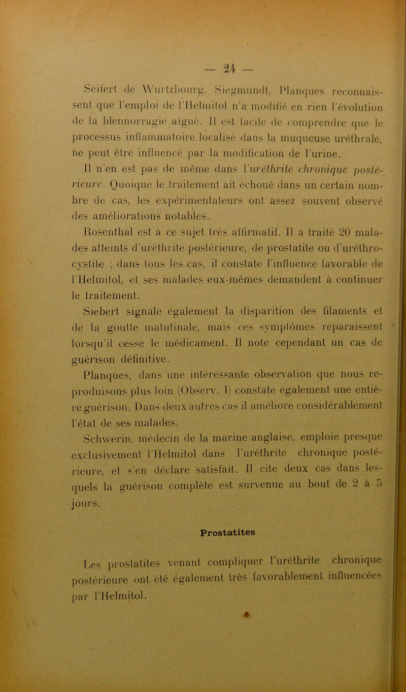 Seil'erl de Wiirl/Jjotirg, Siogmiindl, Planques reconnais- sent que l’emploi de rHelinilol n’a modifie en iden l’évolution de la blennorragie aiguë. 11 est facile de compj*endj’e que le processus inflammatoire localisé dans la muqueuse uréthrale, ne peut être influencé par la modification de l’urine. 11 n’en est pas de même dans VuréUirite chronique poslé- rieure. Quoique le traitement ait échoué dans un certain nom- bre de cas, les expérimentateurs ont assez souvent observé I des améliorations notables. Rosenthal est à ce sujet très affirmatif. Il a traité 20 mala- des atteints d’uréthrite postérieure, de prostatite ou d’uréthro- cystite ; dans tous les cas, il constate l’influence favorable de l’Helmitol, et ses malades eux-mêmes demandent à continuel* le traitement. Siebert signale également la disparition des filaments et de la goût le malulinale, mais ces symptômes reparaissent lorsqu’il cesse le médicament. Il note cependant un cas de guérison définitive. Planques, dans une intéressante observation que nous re- produisons plus loin (Observ. I) constate également une entiè- re guérison. Dans deux autres cas il améliore considérablement l’étal de ses malades. Schwerin, médecin de la marine anglaise, emploie presque exclusivement l’IIelmitol dans l’uréthrite chronique posté- rieure, et s’en déclare satisfait. Il cite deux cas dans les- quels la guérison complète est survenue au bout de 2 à 5 jours. Prostatites Les prostatites venant compliquer l’uréthrife chronique postérieure ont été également très favorablement influencées nar rilelmitol.