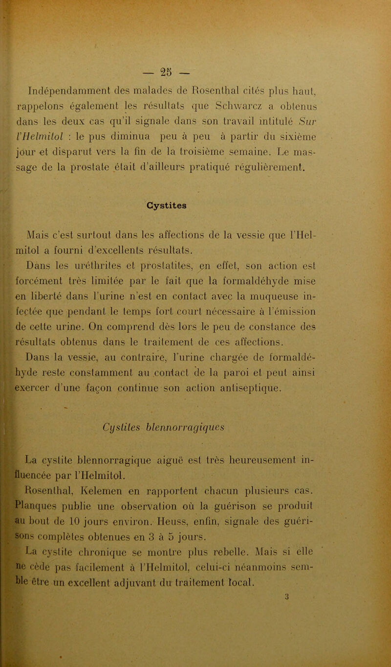 Indépendamment des malades de Rosent.hal cités plus haut, rappelons également les résultats que Schwarcz a obtenus dans les deux cas qu’il signale dans son travail intitulé Sur VHelmilol : le pus diminua peu à peu à partir du sixième jour et disparut vers la fin de la troisième semaine. Le mas- sage de la prostate était d’ailleurs pratiqué régulièrement. Cystites i\Iais c’est surtout dans les affections de la vessie que l’Hel- mitol a fourni d’excellents résultats. Dans les urétlirites et prostatites, en effet, son action est V forcément très limitée par le fait que la formaldéhyde mise i en liberté dans l’urine n’est en contact avec la muqueuse in- feçtée que pendant le temps fort court nécessaire à l’émission r {[ de cette urine. On comprend dès lors le peu de constance des résultats obtenus dans le traitement de ces affections. Dans la vessie, au contraire, l’urine chargée de formaldé- hyde reste constamment au contact de la paroi et peut ainsi exercer d’une façon continue son action antiseptique. Cystites blennorragiques La cystite blennorragique aiguë est très heureusernent in- fluencée par rrielmitol. Rosenthal, Kelemen en rapportent chacun plusieurs cas. Planques publie une observation où la guérison se produit au bout de 10 jours environ. Heuss, enfin, signale des guéri- sons complètes obtenues en 3 à 5 jours. La cystite chronique se montre plus rebelle. Mais si elle ne cède pas facilement à l’Helmitol, celui-ci néanmoins sem- ble être un excellent adjuvant du traitement local. 3