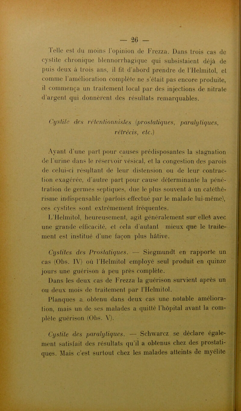 — co- rolle esl du moins l’opinion do Frezza. Dans trois cas de cyslile clironique blennorrhagique qui subsistaient déjà de puis deux à trois ans, il fit d’abord prendre de l’Helmitol, et comme l’amélioration complèle ne s’était pas encore produite, il commença un traitement local par des injections de nitrate d’argent qui donnèrent des résultats remarquables. Cijslil'e d\es réheniionnisies {prostaUcjues, parahjliques, rétrécis^ etc.) Ayant d’une part pour causes prédisposantes la stagnation de rurine dans le réservoir vésical, et la congestion des parois de celui-ci résultant de leur distension ou de leur contrac- tion exagérée, d’autre part pour cause déterminante la péné- tration de germes septiques, due le plus souvent à un catéthé^ risme indispensable (parfois effectué par le malade lui-même), ces cystites sont extrêmement fréquentes. L’IIelmitol, heureusement, agit généralement sur elleé avec une grande efficacité, et cela d’autant mieux que le traite- ment est institué d’une façon plus hâtive. CysUles des Prostatiques. — Siegmundt en rapporte un cas (Obs. IV) où l’Helmitol employé seul produit en quinze jours une guérison à peu près complète. Dans les deux cas de Frezza la guérison survient après un ou deux mois de traitement par l’Helmitol. Flanques a obtenu dans deux cas une notable améliora- tion, mais un de ses malades a quitlé l’hôpital avant la com- plète guérison (Obs. V). Cystite des par ai y tiques. — Schwarcz se déclare égale- ment satisfait des résultats qu’il a obtenus chez des prostati- ques. Mais c’est surtout chez les malades atteints de myélite