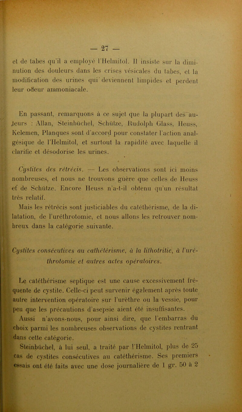 et de tabes qu’il a employé l’IIelmitol. Il insiste sur la dimi- nution des douleurs dans les crises vésicales du tabes, et la modification des urines qui'deviennent limpides et perdent leur odeur ammoniacale. En passant, remarquons à ce sujet que la plupart des~au- Jeurs : Allan, Steinbücliel, Schütze, Rudolpb Glass, Heuss, Kelemen, Planques sont d’accord pour constater l’action anal- gésique de l’Helmitol, et surtout la rapidité avec laquelle il clarifie et désodorise les urines. » Cysliles des rétrécis. ■.— Les obsérvations sont ici moins nombreuses, et nous ne trouvons guère que celles de Heuss et de Schütze. Encore Heuss n’a-t-il obtenu qu’un résultat très relatif. Mais les rétrécis sont justiciables du caléthérisme, de la di- latation, de l’uréthrotomie, et nous allons les retrouver nom- breux dans la catégorie suivante. Cystites consécutives au cathétérisme, à la lithotritie, à Vuré- throtomie et autres actes opératoires. Le catéthérisme septique est une cause excessivement fré- quente de cystite. Celle-ci peut survenir également après toute autre intervention opératoire sur l’urèthre ou la vessie, pour peu que les précautions d’asepsie aient été insuffisantes. Aussi n’avons-nous, pour ainsi dire, que l’embarras du ^ choix parmi les nombreuses observations de cystites rentrant f dans cette catégorie. '• Steinbüchel, à lui seul, a traité par l’Helmitol, plus de 25 cas de cystites consécutives au catéthérisme. Ses premiers essais ont été faits avec une dose journalière de 1 gr. 50 à 2