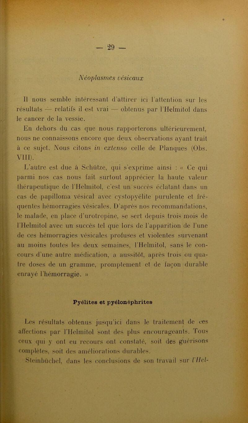 Néoplasmes vésicaux Il nous semble intéressant d’attirer ici l'attention sur les résultats — relatifs il est vrai — obtenus par l’HelmitoI dans le cancer de la vessie. En dehors du cas que nous rapporterons ultérieurement, nous ne connaissons encore que deux observations ayant trait à ce sujet. Nous citons in extenso celle de Planques (Obs. VIII). L’autre est due à Scbütze, qui s’exprime ainsi : « Ce qui parmi nos cas nous fait surtout apprécier la haute valeur thérapeutique de l’Helmitol, c’est un succès éclatant dans un cas de papilloma vésical avec cystopyélite purulente et fré- quentes hémorragies vésicales. D’après nos recommandations, le malade, en place d’urotropine, se sert depuis trois mois de l’Helmitol avec un succès tel que lors de l’apparition de l’une de ces hémorragies vésicales profuses et violentes survenant au moins toutes les deux semaines, l’Helmitol, sans le con- cours d’une autre médication, a aussitôt, après trois ou qua- tre doses de un gramme, promptement et de façon durable enrayé l’hémorragie. » Pyélites et pyélonéphrites Les résultats obtenus jusqu’ici dans le traitement de ces affections par l’IIelmilol sont des plus encourageants. Tous ceux qui y ont eu recours ont constaté, soit des guérisons complètes, soit des amélioi'ations durables. Sieinbiichel, dans les conclusions de son travail sur l'Ilel-