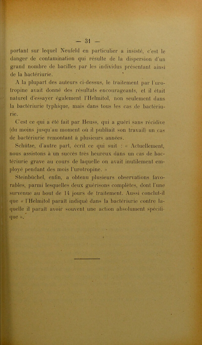 portant sur lequel Neufeld en particulier a insisté, c’est le danger de contamination qui résulte de la dispersion d’un grand nombre de bacilles par les individus présentant ainsi de la bactériurie. ■ ' A la plupart des auteurs ci-dessus, le traitement par l’uro- (ropine avait donné des résultats encourageants, et il était naturel d’essayer également ITIelmitol, non seulement dans la bactériurie typhique, mais dans tous les cas de bactériu- rie. C’est ce qui a été fait par Heuss, qui a guéri sans récidive (du moins jusqu’au moment où il publiait son travail) un cas de bactériurie remontant à plusieurs années. Schütze, d’autre part, écrit ce qui suit : « Acluellement, nous assistons à un succès très heureux dans un cas de bac- tériurie grave au cours de laquelle on avait inutilement em- ployé pendant des mois l’urotropine. » Steinbüchel, enfin, a obtenu plusieurs observations favo- rables, parmi lesquelles deux guérisons complètes, dont l’une * survenue au bout de 14 jours de traitement. Aussi conclut-il ^ ■ que « l’Helmilol paraît indiqué dans la bactériurie contre la- quelle il paraît avoir souvent une action absolument spécifi- I « 1. que ».