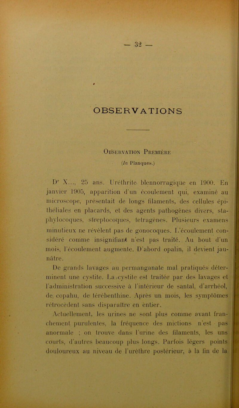 — 3^2 — # OBSERVATIONS Observation Première {In Planques.) D X..., 25 ans. Uréthrile- blennorragique en 1900. En janvier 1905, apparition d’un écoulement qui, examiné au microscope, présentait de longs fdaments, des cellules épi- tliélialesi en placards, et des agents pathogènes divers, sta- phylocoques, slireptocoques, tétragènes. Plusieurs examens minutieux ne révèlent pas de gonocoques. L’écoulement con- sidéré comme insignifianit n’est pas traité. Au bout d’un mois, l’écoulement augmente. D’abord opalin, il devient jau- nâtre. De grands lavages au permanganate mal pratiqués déter- minent une cystite. La.cystite est traitée par des lavages et l’administration successive à l’intérieur de santal, d’arrhéol, de. copahu, de térébenthine. Après un mois, les symptômes rétrocèdent sans disparaître en entier. Actuellement, les urines ne sont plus comme avant fi’an- chement purulentes, la fréquence des mictions n’est pas anormale ; on trouve dans l’urine des filaments, les uns courts, d’antres beaucoup ])lus longs. Parfois légers points douloureux au niveau de l’iirèthre postérieur, à la fin de la
