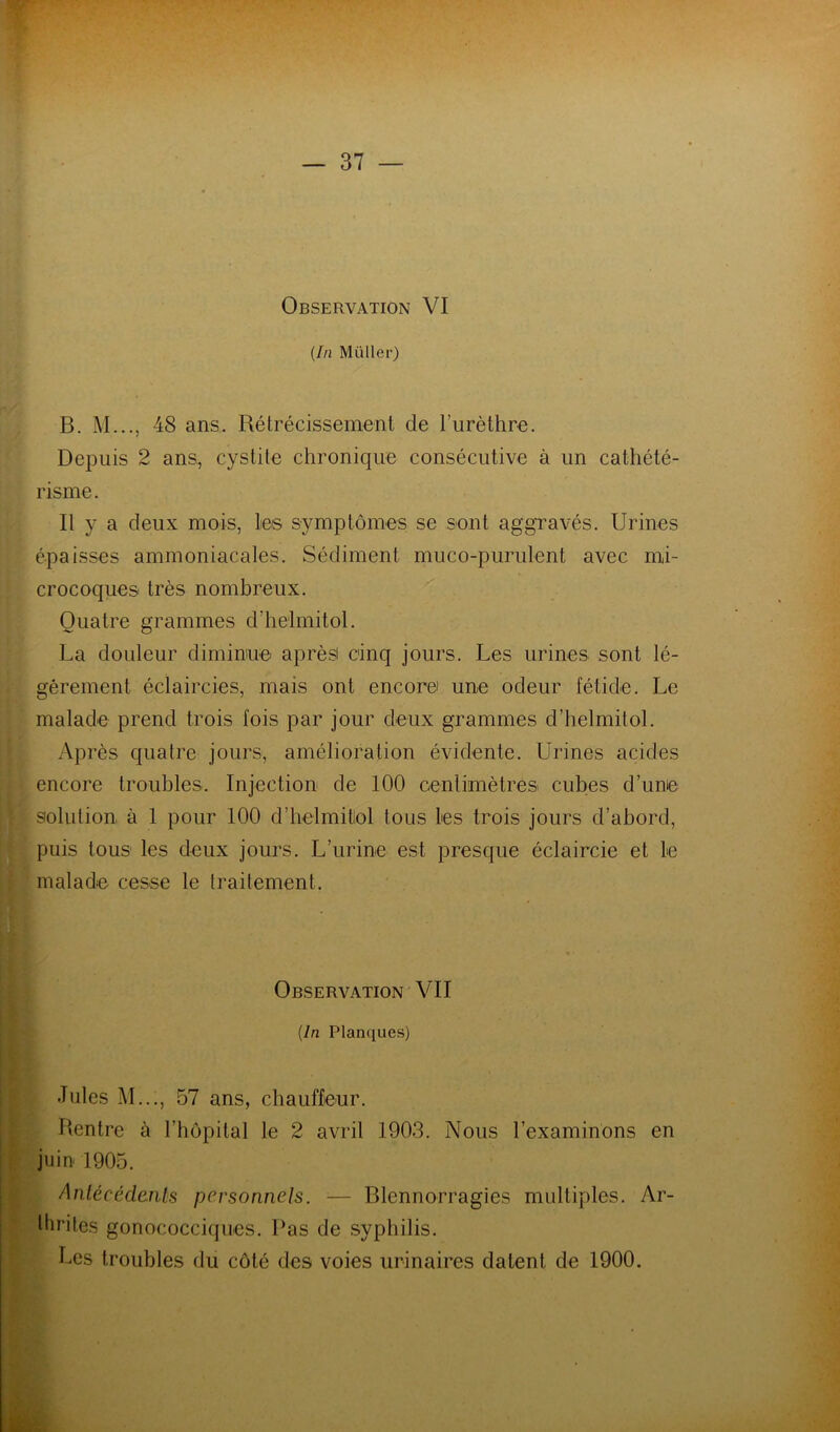 Observation VI {In Müller) B. M..., 48 ans. Rétrécissement de Turèthre. Depuis 2 ans, cystite chronique consécutive à un cathété- risme. Il y a deux mois, les symptômes se sont aggravés. Urines épaisses ammoniacales. Sédiment muco-purulent avec mi- crocoques très nombreux. Quatre grammes d’helmitol. La douleur diminue aprèsi cinq jours. Les urines sont lé- gèrement éclaircies, mais ont encore une odeur fétide. Le malade prend trois fois par jour deux grammes d’helmitol. Après quatre jours, amélioration évidente. Urines acides encore troubles. Injection de 100 cenlimètres cubes d’une : solution à 1 pour 100 d’belmitiol tous les trois jours d’abord, puis tous les deux jours. L’urine est presque éclaircie et le [ malade cesse le traitement. ♦ s. « « I I Observation VII 1 {In Planques) ■ * f Jules M..., 57 ans, chauffeur. Rentre à l’hôpital le 2 avril 1903. Nous l’examinons en | juin 1905. d Anlécédanls personnels. ■— Blennorragies multiples. Ar- llirites gonococciques. Pas de syphilis. Les troubles du côté des voies urinaires datent de 1900.