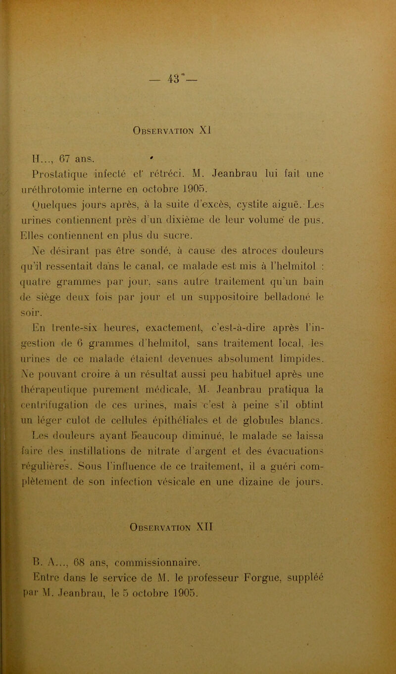 — 43* Observation XI H..., 67 ansi. ' Prostatique infecté ef rétréci. M. Jeanbrau lui fait une iiréthrotomie interne en octobre 1905. Ouelques jours après, à la suite d’excès, cystite aiguë.-Les urines contiennent près d’un dixième de leur volume de pus. Elles contiennent en plus du sucre. Ne désirant pas être sondé, à cause des atroces douleurs qu’il ressentait dans le canal, ce malade est mis à l’helmitol : quatre grammes par jour, sans autre traitement qu’un bain de siège deux fois par jour et un suppositoire belladoné le soir. En Irente-six heures, exactement, c’est-à-dire après l’in- gestion de 6 grammes d’helmitol, sans traitement local, les urines de ce malade étaient devenues absolument limpides. Ne pouvant croire à un résultat aussi peu habituel après une Ihérapeutique purement médicale, M- Jeanbrau pratiqua la cenlrifugation de ces urines, maisi c’est à peine s’il obtint un léger culot de cellules épithéliales et de globules blancs. Les douleurs ayant beaucoup diminué, le malade se laissa faire des instillations de nitrate d’argent et des évacuations I régulières. Sous l’influence de ce traitement, il a guéri com- plètement de son infection vésicale en une dizaine de jours. i Observation XII > B. A..., 68 ans, commissionnaire’. I • Entre dans le service de M. le professeur Forgue, suppléé