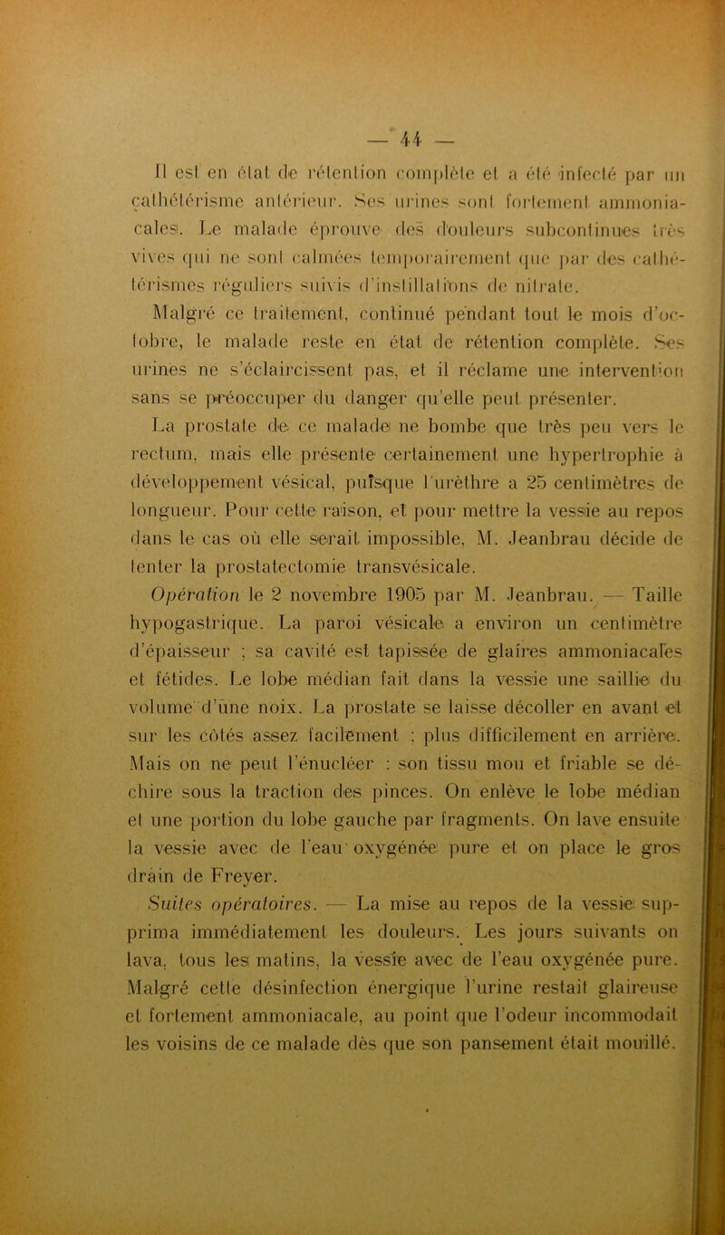 Il est' en étal de rétention complète et a été 'infecté par un cales!. Le malade éprouve des d’ouleiirs subconlinues uès vives qui ne sont calmées tem])orairenient que pai‘ des cathé- térismes réguliers suivis d’instillations de nilj’ale. Malgré ce traitement, continué pendant tout le mois d’oc- tobre, le malade reste en état de rétention complète. Ses urines ne s’éclaircissent pas, et il réclame une intervention sans se ]:«éoccuper du danger qu’elle peut présenter. La prostate de ce malade ne bombe que très peu vers le rectum, mais elle présente certainement une hypertrophie à développement vésical, pufsque Turèthre a 25 centimètres de longueur. Pour cette raison, et pour mettre la vessie au repos dans le cas où elle serait impossible, M. Jeanbrau décide de tenter la prostatectomie transvésicale. Opération le 2 novembre 1905 par M. Jeanbrau. — Taille hypogastrique. La paroi vésicale a environ un centimètre d’épaisseur ; sa cavité est tapissée de glaires ammoniacales et fétides. Le lobe médian fait dans la vessie une saillie du vol urned’une noix. La prostate se laisse décoller en avant et sur les côtés assez facilement ; plus difficilement en arrière. Mais on ne peut l’énucléer : son tissu mou et friable se dé- chire sous la traction des pinces. On enlève le lobe médian et une portion du lobe gauche par fragments. On lave ensuite la vessie avec de l’eau'oxygénée pure et on place le gros drain de Freyer. Suites opératoires. — La mise au repos de la vessie sup- prima immédiatement les douleure. Les jours suivants on lava, tous les matins, la vessie avec de l’eau oxygénée pure. Malgré cette désinfection énergique l’urine restait glaireuse et fortement ammoniacale, au point que l’odeur incommodait les voisins de ce malade dès que son pansement était mouillé.