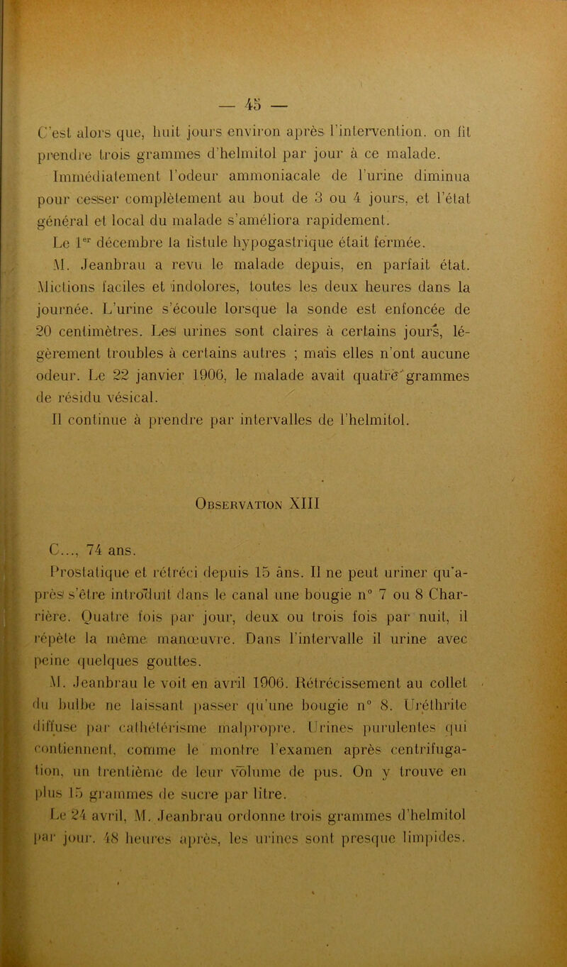 C’est alors que, huit jours envii'on après l’intervention, on lit prendre trois grammes d’helmitol par jour à ce malade. Immédialement l’odeur ammoniacale de rurine diminua pour cesser complètement au bout de 3 ou 4 jours, et l’état général et local du malade s’améliora rapidement. Le décembre la fistule hypogastrique était fermée. :M. Jeanbrau a revu le malade depuis, en parfait état. Mictions faciles et indolores, toutes les deux heures dans la journée. L’urine s’écoule lorsque la sonde est enfoncée de 20 centimètres. Les urines sont claires à certains jours, lé- gèrement troubles à certains autres ; mais elles n’ont aucune odeur. Le 22 janvier 1906, le malade avait quatre^grammes de résidu vésical. Il continue à prendre par intervalles de l’helmitol. Observation XIII C..., 74 ans. Prostatique et rétréci depuis 15 ans. Il ne peut uriner qu’a- près s’être introcluit dans le canal une bougie n° 7 ou 8 Char- rière. Quatre fois par jour, deux ou trois fois par nuit, il répète la même manœuvre. Dans l’intervalle il urine avec peine (juelques gouttes. •M. Jeanbi'au le voit en avril 1906. Rétrécissement au collet du bulbe ne laissant ]>asser qu’une bougie n° 8. Urélhriie diffuse pai‘ calhélérisme mal])ropre. Urines })ui‘ulentes (pii contiennent, comme le monire rexamen après centrifuga- tion, un trentième de leur volume de pus. On y trouve en jilus 15 g]-ammes de sucre par litre. f.e 24 avril, M. Jeanbrau ordonne trois grammes d’helmitol par* jour'. 48 heures après, les urines sont presque limpides.