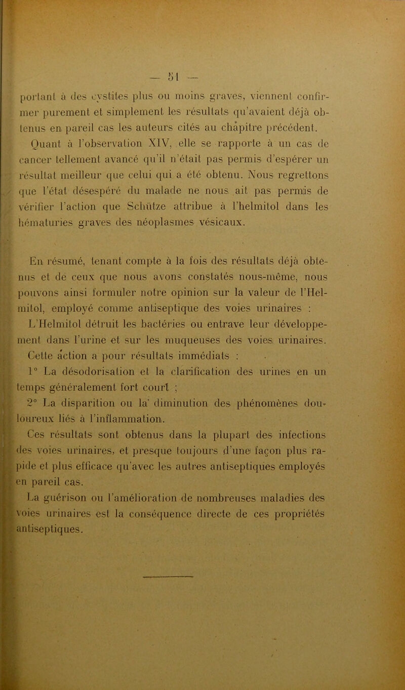 portant à des cystites pins ou moins graves, viennent confir- mer purement et simplement les résultats qu’avaient déjà ob- tenus en pareil cas les auteurs cités au chapitre précédent. Quant à l’observation XIV, elle se rapporte à un cas de cancer tellement avancé qu’il n’était pas permis d’espérer un résultat meilleur que celui quQa été obtenu. Nous regrettons que l’état désespéré du malade ne nous ait pas permis de vérilîer l’action que Scliütze attribue à l’helmitol dans les liématuries graves des néoplasmes vésicaux. En résumé, tenant compte à la fois des résultats déjà obte- nus et de ceux que nous avons, constatés nous-même, nous pouvons ainsi formuler notre opinion sur la valeur de l’Hel- mitol, employé comme antiseptique des voies urinaires : L’Helmitol détruit les bactéries ou entrave leur développe- ment dans rurine et sur les muqueuses des voieis; urinaires. Cette action a pour résultats immédiats : 1” La désodorisation et la clarification des urines en un temps généralement fort court ; 2° La disparition ou la’ diminution des phénomènes dou- loureux liés à l’inflammation. • Ces résultats sont obtenus dans la plupart des infections J des voies urinaires, et presque toujours d’unei façon plus ra- 1 1 pide et plus efficace qu’avec les autres antiseptiques employés s en pareil cas. La guérison ou l’amélioration de nombreuses maladies des voies urinaires est la conséquence directe de ces propriétés antiseptiques.
