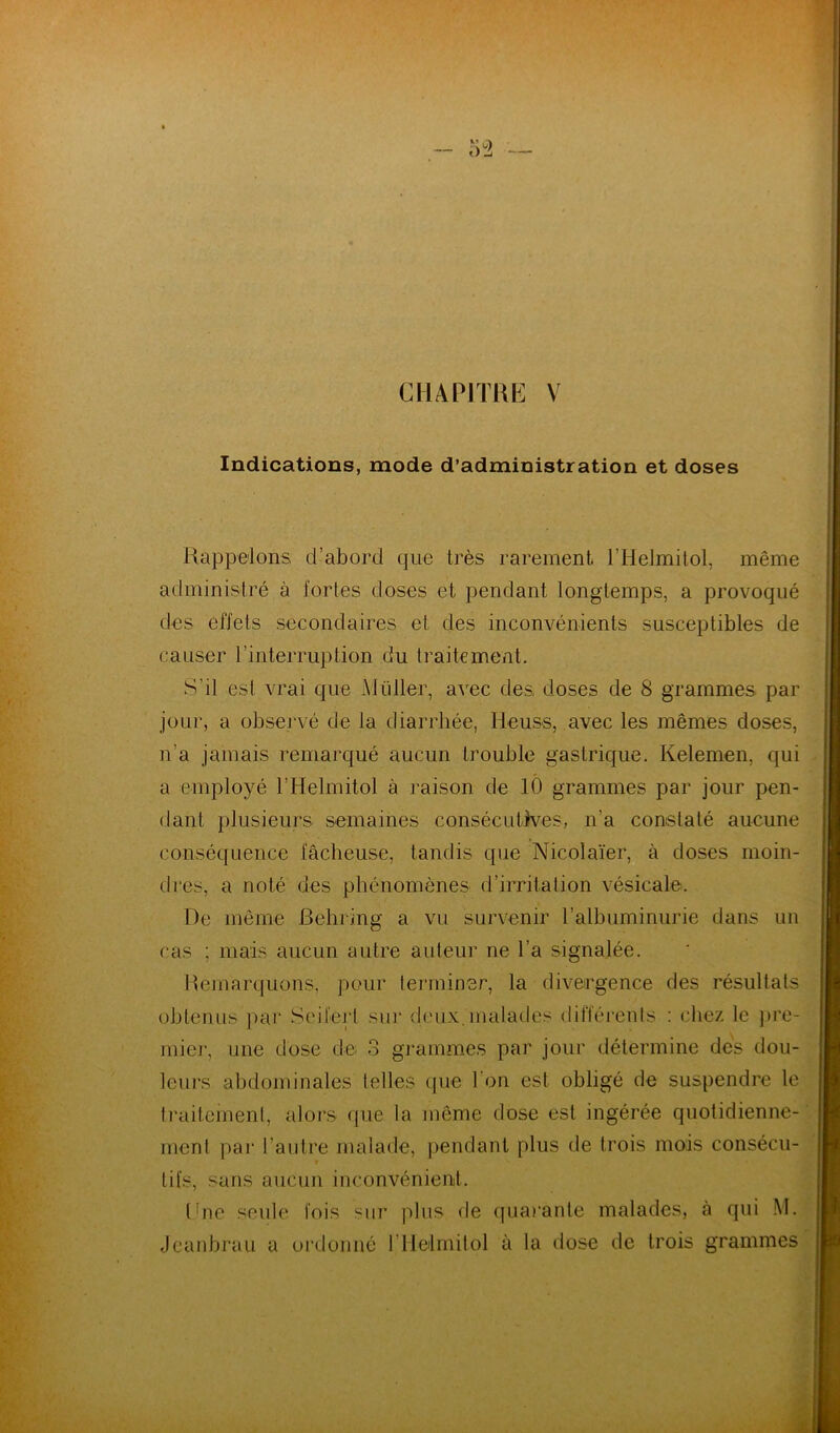 Indications, mode d’administration et doses Rappelons d’abord que très rarement l’Helmilol, même administré à fortes doses et pendant longtemps, a provoqué des effets secondaires et des inconvénients susceptibles de causer l’interruption du traitement. S’il est vrai que Muller, avec des, doses de 8 grammes par jour, a observé de la diarrhée, Heuss, avec les mêmes doses, n’a jamais remarqué aucun trouble gastrique. Kelemen, qui a employé l’Helmitol à raison de lÔ grammes par jour pen- dant plusieurs semaines consécutives, n’a constaté aucune conséquence fâcheuse, tandis que Nicolaïer, à doses moin- dres, a noté des phénomènes d’irritalion vésicale. De même Behring a vu survenir l’albuminurie dans un cas ; mais aucun autre auteur ne l’a signalée. Remarquons, pour terminer, la divergence des résultats obtenus par Seit'ert sur deux.malades difféi'ents : chez le ])rc- mier, une dose de 3 grammes par jour détermine des dou- leui's abdominales telles (jue l’on est obligé de suspendre le traitement, alors que la même dose est ingérée quotidienne- ment par l’autre malade, pendant plus de trois mois consécu- ? tifs, sans aucun inconvénient. thie seule fois sur ]ihis de (|uarante malades, à qui M.. Jeanbrau a oi'donné l’ilelmitol à la dose de trois grammes