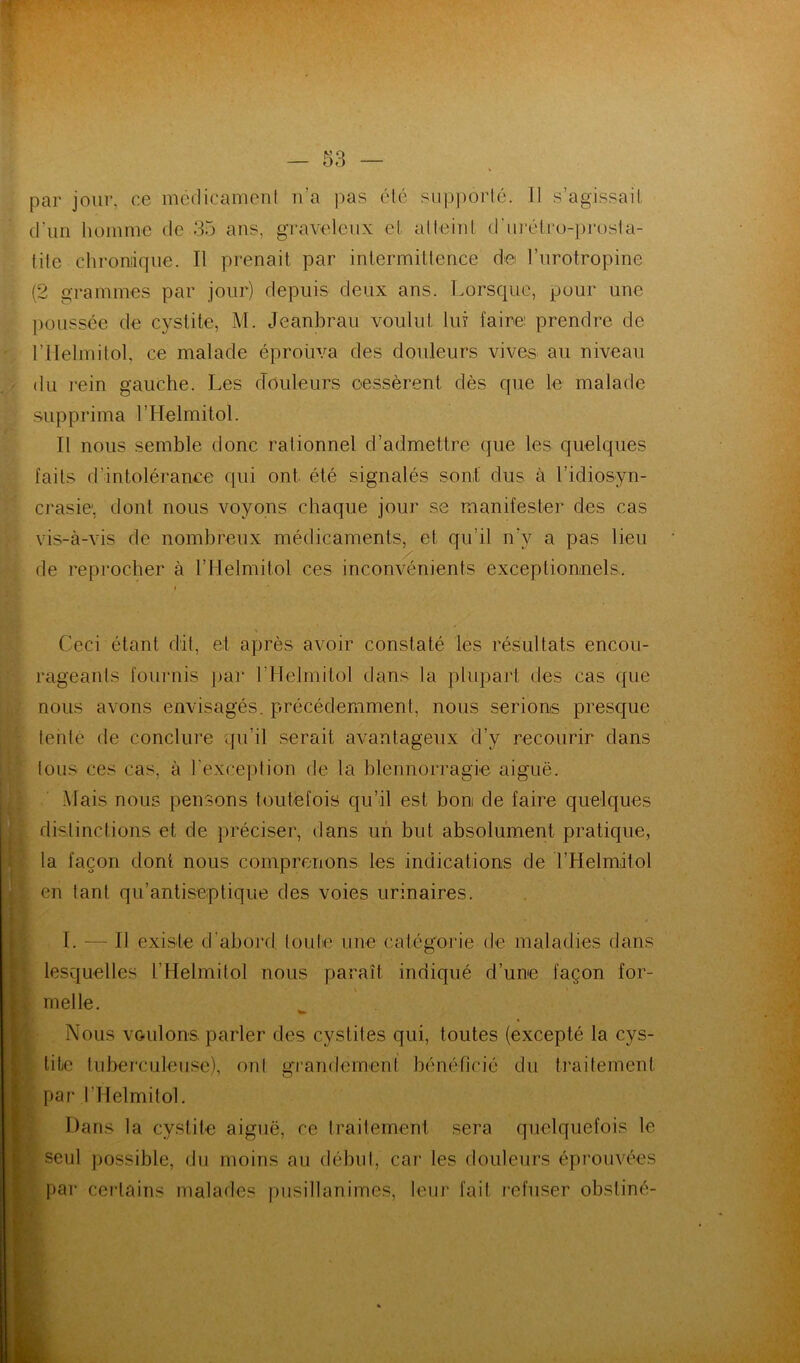 par jour, ce mcdicanieni n’a pas été sup])orlé. Il s’agissait d’un homme de 35 ans, graveleux et alleinl d'ui-élro-prosla- tile chroniique. Il prenait par intermittence de l’urotropine (2 grammes par jour) depuis deux ans. Lorsque, pour une poussée de cystite, M. Jeanbrau voulut lui faire: prendre de rilelmitol, ce malade éproüva des douleurs vives au niveau du l'ein gauche. Les douleurs cessèrent dès que le malade supprima l’Helmitol. Il nous semble donc rationnel d’admettre que les quelques faits d’intolérance qui ont été signalés sont dus à l’idiosyn- crasie', dont nous voyons chaque jour se manifester des cas vis-à-vis de nombreux médicaments, et qu’il n’y a pas lieu de reprocher à l’Helmitol ces inconvénients exceptionnels.. Ceci étant dit, et après avoir constaté les résultats encou- rageants fournis par l’ilelmitol dans la pliqjart des cas que nous avons envisagés, précédemment, nous serions presque tenté de conclure qu’il serait avantageux d’y recourir dans tous ces cas, à l'exception de la blennorragie aiguë. . Mais nous pensons toutefois qu’il est bon de faire quelques J. distinctions et de préciser, dans un but absolument pratique, la façon dont nous comprenons les indications de l’Helmitol en tant qu’antiseptique des voies urinaires. I. — Il existe d'abord toute une catégorie de maladies dans lesquelles l’Helmitol nous paraît indiqué d’une façon for- melle. Nous voulons, parler des cystites qui, toutes (excepté la cys- tite tuberculeuse), ont gTandemenl bénéficié du traitement par rilelmitol. Dans la cystite aiguë, ce traitement sera quelquefois le seul possible, du moins au début, cai’ les douleurs éprouvées par cei'lains malades pusillanimes, Ieui‘ fait lefuser obstiné-
