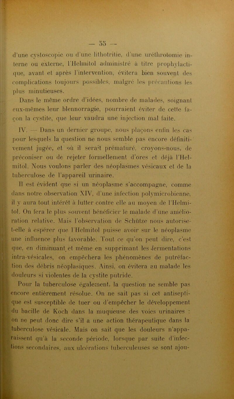d’une cystoscopie ou d’une lilliotritie, d’une uréthrotomie in- terne ou externe, rHelmdlol administré à litre prophylacti- que, avant et après l’intervention, évitera bien souvent des complications toujours possibles, malgré les précautions les plus minutieuses. Dans le même ordre d’idées, nombre de malades, soignant eux-mêmes leur blennorragie, pourraient éviter de cette fa- çon la cystite, que leur vaudra une injection mal faite. IV. — Dans un dernier groupe, nous plaçons enfin les cas pour lesquels la question ne nous semble pas encore définiti- vement jugée, et où il serait prématuré, croyons-nous, de préconiser ou de rejeter formellement d’ores et déjà l’Hel- mitol. Nous voulons parler des néoplasmes vésicaux et de la tuberculose de l’appareil urinaire. Il est évident que si un néoplasme s’accompagne, comme dans notre observation XIV, d’une infection polymicrobienne, il y aura tout intérêt à lutter contre elle au moyen de l’Helmi- fol. On fera le plus souvent bénéficier le malade d’une aniélio- ration relative. IMais l’observation de Schütze nous autorise- t-elle à espérer que l’Helmitol puisse avoir sur le néoplasme une influence plus favorable. Tout ce qu’on peut dire, c’est que, en diminuant^ et même en supprimant les .fermentatdons intra-vésicales, on empêchera les phénomènes de putréfac- tion des débris néoplasiques. Ainsi, on évitera au malade les douleurs si violentes de la cystite putride. Pour la tuberculose également, la question ne semblei pas encore entièrement résolue. On ne sait pas si cet antisepti- que est susceptible de tuer ou d’empêcher le développement du bacille de Koch dans la muqueuse des voies urinaires : on ne peut donc dire s’il a une action thérapeutique dans la tuberculose vésicale. Mais on sait que les douleurs n’appa- î’aissent qu’à la seconde période, lorsque par suite d’infec- tions secondaires, aux ulcérations lubei'culeuses se sont ajou-
