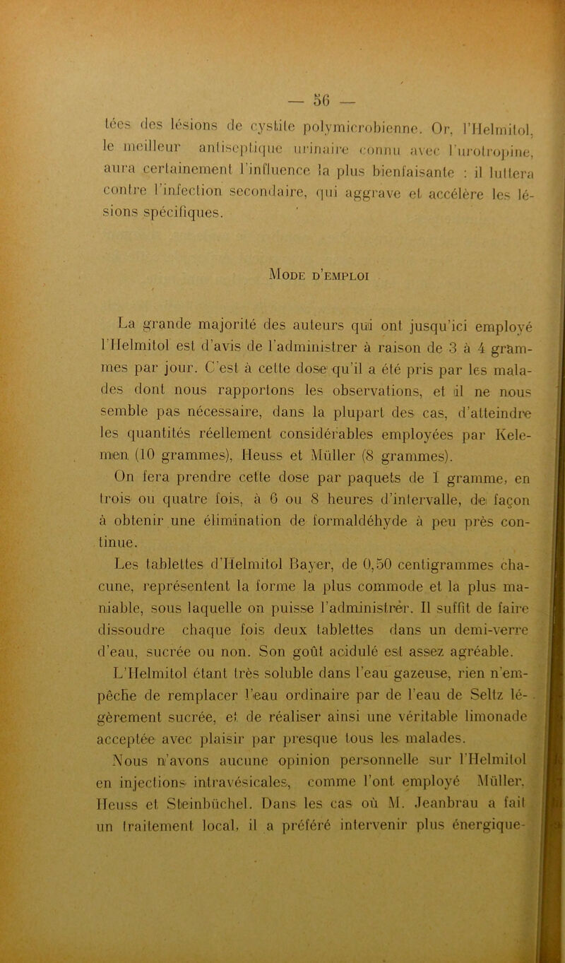 r ~ 56 — lécs (les lésions de cysLiLe polymierobienne. Or, l’IIelrniiol. le meilleur anlise])li(iuc ui-inaire eoiimi avec riij-olrojjjne, aura cerlainement l’influence la plus bienfaisante : il luttera contre l’infection secondaire, cpii aggrave et accélère les lé- sions spécifiques. ' Mode d’emploi t La grande majorité des auteurs quii ont jusqu’ici employé 1 Helmitol est d’avis de l’administrer à raison de 3 à 4 gram- mes par jour. C est à cette dose qu’il a été pris par les mala- des dont nous rapportons les observations, et dl ne nous semble pas nécessaire, dans la plupart des cas, d’atteindm les quantités réellement considérables employées par Kele- men (10 grammes), Heuss et Millier (8 grammes). On fera prendre cette dose par paquets de 1 gramme, en trois ou quatre fois, à 6 ou 8 heures d’intervalle, dei façon à obtenir une élimination de formaldéhyde à peu près con- tinue. Les tablettes d’Helmitol Bayer, de 0,50 centigrammes cha- cune, représentent la forme la plus commode et la plus ma- niable, sous laquelle on puisse l’administrer. Il suffit de faire dissoudre chaque fois deux tablettes dans un demi-verre d’eau, sucrée ou non. Son goût acidulé est assez agréable. L’IIelmitol étant très soluble dans l’eau gazeuse, rien n’em- pêcbe de remplacer l’eau ordinaire par de l’eau de Seltz lé- . gèrement sucrée, et de réaliser ainsi une véritable limonade acceptée avec plaisir par presque tous les malades. Nous n’avons aucune opinion personnelle sur l’Helmilol en injections intravésicales, comme l’ont employé Müller. ITeuss et Steinbüchel. Dans les cas où M. Jeanbrau a fait un (raitement local, il a préféré intervenir plus énergique-