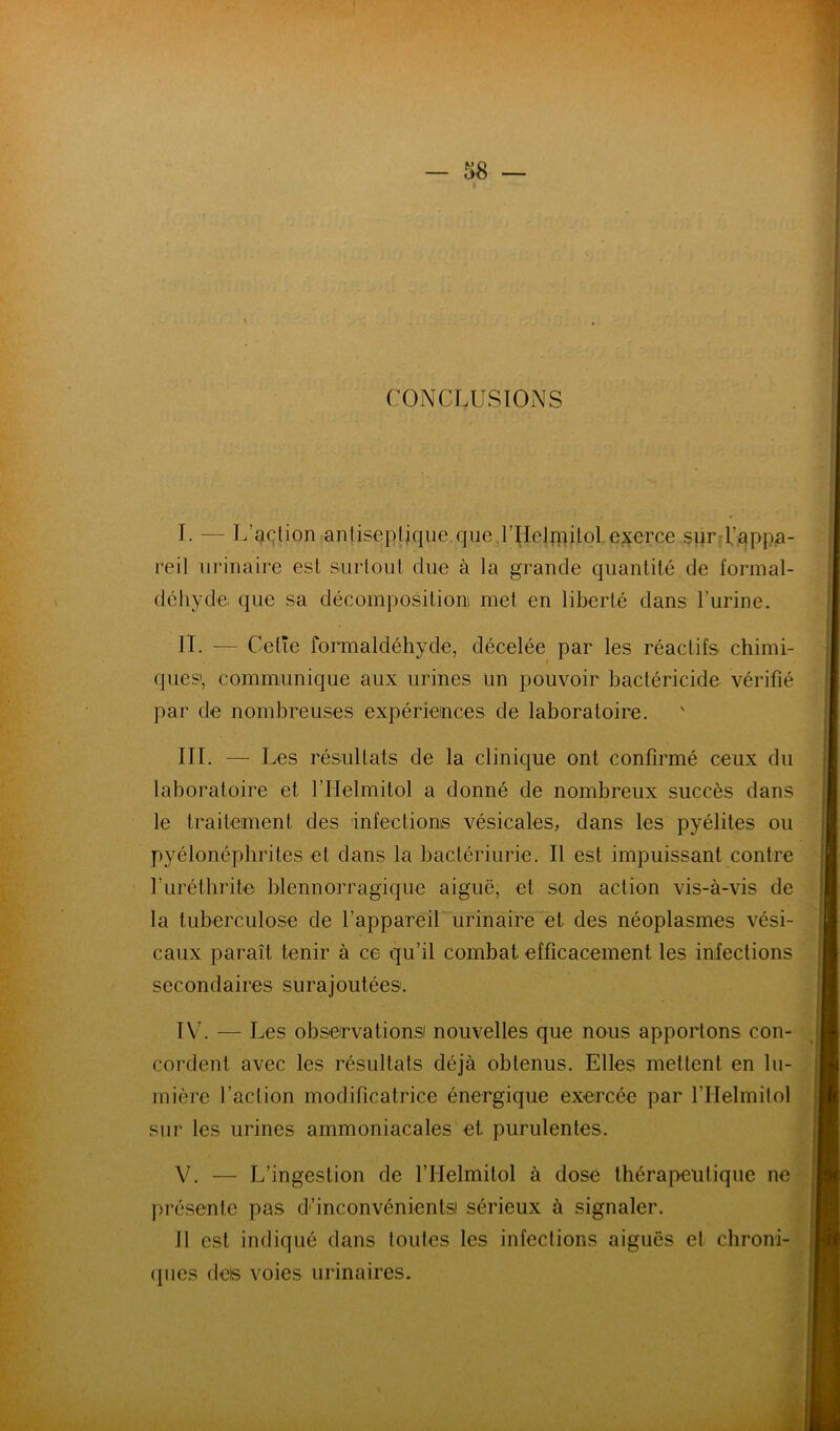 CONCLUSIONS I. — L’^çtion antiseplique que.rHeJîïiilol.ej^erce surd’appa- reil urinaire est surtout due à la grande quantité de formal- déhyde que sa décompositioni met en liberté dans l’urine. IL — Cetîe formaldéhyde, décelée par les réactifs chimi- ques», communique aux urines un pouvoir bactéricide vérifié par de nombreuses expériences de laboratoire. III. — Les résultats de la clinique ont confirmé ceux du laboratoire et l’Iielmitol a donné de nombreux succès dans le traitement des infections vésicales, dans les pyélites ou pyélonéphrites et dans la bactériurie. Il est impuissant contre furéthrite blennorragique aiguë, et son action vis-à-vis de la tuberculose de l’appareir urinaire et des néoplasmes vési- caux paraît tenir à ce qu’il combat efficacement les inleclions secondaires surajoutées. IV. — Les observationsi nouvelles que nous apportons con- cordent avec les résultats déjà obtenus. Elles mettent en lu- mière l’action modificatrice énergique exercée par l’Helmilol sur les urines ammoniacales et purulentes. V. — L’ingestion de l’Helmitol à dose thérapeutique ne présente pas dunconvénientsi sérieux à signaler. 11 est indiqué dans toutes les infections aiguës et chroni- (pies ciels voies urinaires.
