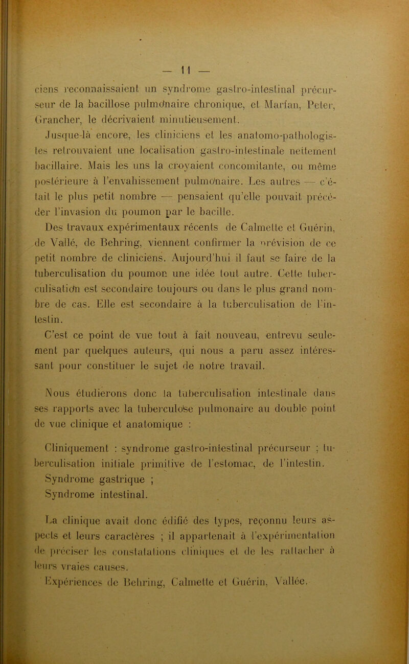 ciens reconnaissaient un syndrome gastro-intestinal précur- seur de la bacillose pulmdnaire chronique, et Marfan, Peler, Grancher, le décrivaient minutieusement. Jusque-là encore, les cliniciens et les anatomo-pathologis- tes retrouvaient une localisation gastro-intestinale nettement bacillaire. Mais les uns la croyaient concomitante, ou même postérieure à l’envahissement pulmonaire. Les autres — c’é- tait le plus petit nombre — pensaient qu’elle pouvait précé- der l’invasion du poumon par le bacille. Des travaux expérimentaux récents de Calmelle et Guérin, de Vaillé, de Behring, viennent confirmer la nrévision- de ce petit nombre de cliniciens. Aujourd’hui il faut se1 faire de la tuberculisation du poumon une idée tout autre. Cette tuber- culisation est secondaire toujours ou dans le plus grand nom- bre de cas. Elle est secondaire à la tuberculisation de l’in- testin. C’est ce point de vue tout à fait nouveau, entrevu seule- ment par quelques auteurs, qui nous a paru assez intéres- sant pour constituer le sujet de notre travail. Nous étudierons donc la tuberculisation intestinale dans ses rapports avec la tuberculose pulmonaire au double point de vue clinique et anatomique : Cliniquement : syndrome gastro-intestinal précurseur ; tu- berculisation initiale primitive de l’estomac, de l’intestin. Syndrome gastrique ; Syndrome intestinal. La clinique avait donc édifié des types, reçonnu leurs as- pects et leurs caractères ; il appartenait à l’expérimental ion de préciser les constatations cliniques et de les rattacher à leurs vraies causes. Expériences de Behring, Calmelle et Guérin, Vallée,