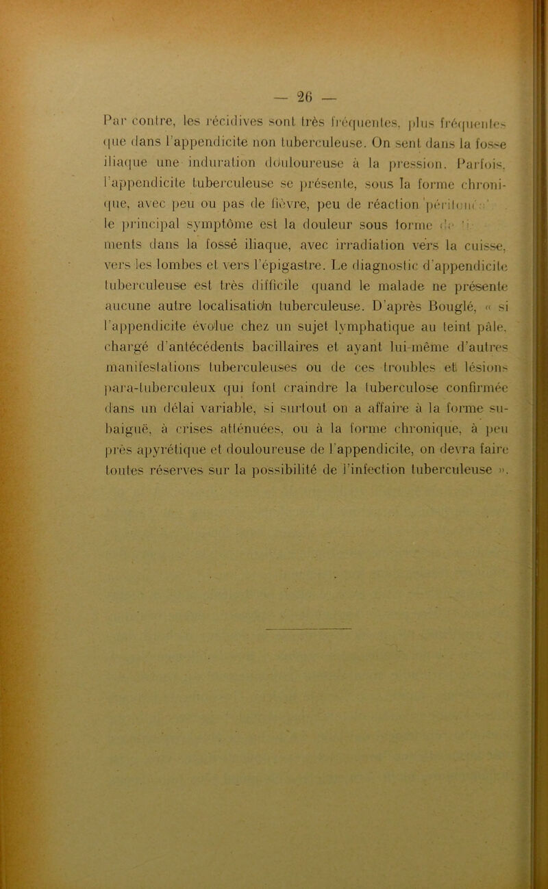 — °26 Par contre, les récidives sont, très fréquentes, plus fréquente* que dans l’appendicite non tuberculeuse. On sent dans la fosse iliaque une induration dduloureuse à la pression. Parfois, l’appendicite tuberculeuse se présente, sous la forme chroni- que, avec peu ou pas de lièvre, peu de réaction périlom le principal symptôme est la douleur sous tonne «!,- inents dans la fossé iliaque, avec irradiation vers la cuisse, vers tes lombes et vers l’épigastre. Le diagnostic d’appendicite tuberculeuse est très difficile quand le malade ne présente aucune autre localisation tuberculeuse. D’après Bouglé, « si l’appendicite évolue chez un sujet lymphatique au teint pâle, chargé d’antécédents bacillaires et ayant lui-même d’autres manifestations tuberculeuses ou de ces troubles et lésions para-tuberculeux qui font craindre la tuberculose confirmée dans un délai variable, si surtout on a affaire à la forme su- baiguë, à crises atténuées, ou à la forme chronique, à peu près apyrétique et douloureuse de l'appendicite, on devra faire toutes réserves sur la possibilité de l’infection tuberculeuse ».