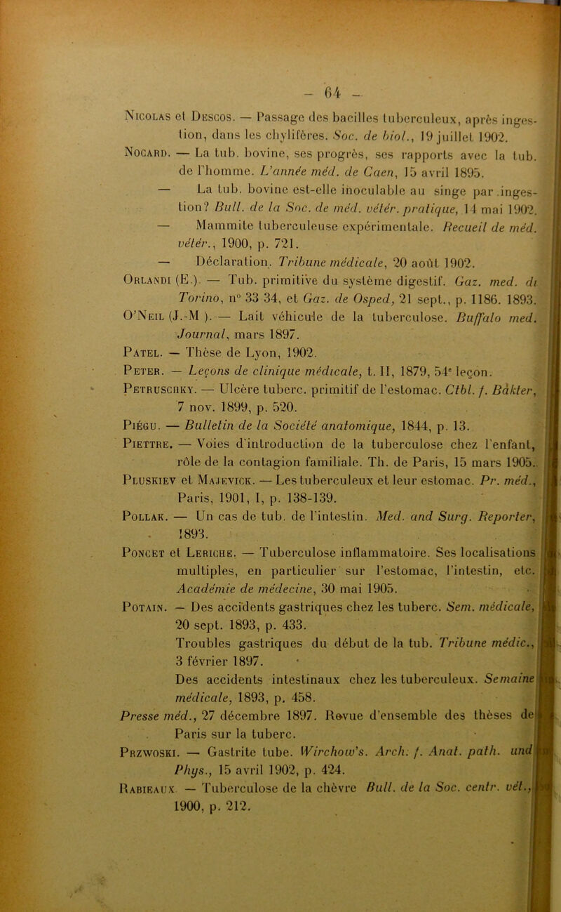 1 Nicolas et Descos. — Passage des bacilles tuberculeux, après inges- tion, dans les chylifères. Soc. de Liai., 19 juillet 1902. Nocard. — La tub. bovine, ses progrès, ses rapports avec la tub. de rhomme. L’année méd. de Caen, 15 avril 1895. — La tub. bovine est-elle inoculable au singe par.inges- tion? Bull, de la Soc. de méd. vélér. pratique, 14 mai 1902. — Ma «imite tuberculeuse expérimentale. Recueil de méd. vétér., 1900, p. 721. — Déclaration. Tribune médicale, 20 août 1902. Orlandi (E.) — Tub. primitiVe du système digestif. Gaz. med. di Torino, n° 33 34, et Gaz. de Osped, 21 sept., p. 1186. 1893. O’Neil (J.-M ). — Lait véhicule de la tuberculose. Buffalo med. Journal, mars 1897. Patel. — Thèse de Lyon, 1902. Peter. — Leçons de clinique médicale, t. II, 1879, 54e leçon. Petruscüky. — Ulcère tuberc. primitif de l’estomac. Ctbl. f. Bdkter, 7 nov. 1899, p. 520. Piégu. — Bulletin de la Société anatomique, 1844, p. 13. Piettre. — Voies d'introduction de la tuberculose chez l'enfant, rôle de la contagion familiale. Th. de Paris, 15 mars 1905. Pluskiev et Majevick. — Les tuberculeux et leur estomac. Pr. méd., Paris, 1901, I, p. 138-139. Pollak. — Un cas de tub. de l’intestin. Med. and Surg. Reporter, 1893. Poncet et Leriche. — Tuberculose inflammatoire. Ses localisations j multiples, en particulier sur l’estomac, l’intestin, etc. Académie de médecine, 30 mai 1905. Potain. — Des accidents gastriques chez les tuberc. Sem. médicale, 20 sept. 1893, p. 433. Troubles gastriques du début de la tub. Tribune mëdic., j 3 février 1897. Des accidents intestinaux chez les tuberculeux. Semaine médicale, 1893, p. 458. Presse méd., T] décembre 1897. Revue d’ensemble des thèses de j Paris sur la tuberc. Przwoski. — Gastrite tube. Wirchow’s. Arch: /. Anal. path. and j Phys., 15 avril 1902, p. 424. Rabieaux — Tuberculose de la chèvre Bull, de la Soc. centr. vél., 1900, p. 212.