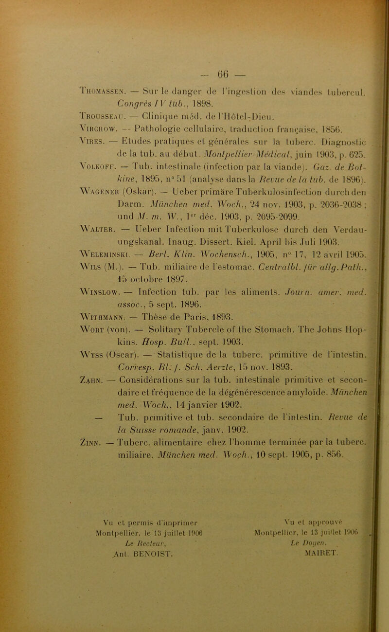 G(j — Congrès / 1 ” lub., 1898. Trousseau. — Clinique méd. de l’Hôtel-Dicu. Virchow. — Pathologie cellulaire, Lraduction française, 1856. Vires. — Etudes pratiques et générales sur la tuberc. Diagnostic de la tub. au début. Montpellier-Médical, juin 1903, p. 625. \ olkoff-. — Tub. intestinale (infection par la viande). Gaz. de Bot- kine, 1895, n° 51 (analyse dans la Revue de la lub. de 1896). Wagener (Oskar). — Ueber primàre Tuberkulosinfection durchden Darm. München med. Woch., 24 nov. 1903, p. 2036-2038; und il/, m. W., 1er déc. 1903, p. 2095-2099. Walter. — Ueber Infection mit Tuberkulose durch den Verdau- ungskanal. Inaug. Dissert. Kiel. April bis Juli 1903. AV el em in ski. — Berl. Klin. Wochensch., 1905, n 17, 12 avril 1905. Wils (M.). — Tub. miliaire de l’estomac. Centralbl. /ür cillg.Path., 15 octobre 1897. Winslow. — Infection tub. par les aliments. Journ. amer. med. assoc., 5 sept. 1896. AVithmann. — Thèse de Paris, 1893. AVort (von). — Solitary Tubercle of the Stomach. The Johns Hop- kins. Hosp. Bull., sept. 1903. AVyss (Oscar). — Statistique de la tuberc. primitive de l'intestin. Corresp. Bl: /. Sch. Aerzte, 15 nov. 1893. Zahn. — Considérations sur la tub. intestinale primitive et secon- daire et fréquence de la dégénérescence amyloïde. München med. Woch,, 14 janvier 1902. — Tub. primitive et tub. secondaire de l'intestin. Revue de la Suisse romande, janv. 1902. Zinn. — Tuberc. alimentaire chez l'homme terminée par la luberc. miliaire. München med. Woch., 10 sept. 1905, p. 856. Vu et permis d’imprimer Vu et approuvé Montpellier, le 13 juillet 1906 Montpellier, le 13 juillet 1906 Le Recteur, Ant. BENOIST. Le Doyen. MA1RET.