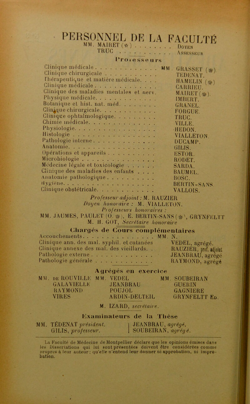 PERSONNEL DE LA MM. MA MET (* ) • • TRUC Proiesseu rs FACULTÉ . Doyen . Assesseur Clinique médicale MM. GRASSET Clinique chirurgicale TEDENAT V ' Thérapeutique et matière médicale. . . . HA MELIN (#0 Clinique médicale CARIUEU ^ Clinique des maladies mentales et nerv. MAIBET/'î&i Physique médicale IMBERT. Botanique et hist. nat. méd GRANEL Clinique chirurgicale FORGUE. Clinique ophtalmologique TRUC. Chimie médicale VILLE. Physiologie REDON. Histologie VIALLETON Pathologie interne DUCAMP. Anatomie G1LIS. Opérations et appareils ESTOR. Microbiologie RODET. Médecine légale et toxicologie SARDA. Clinique des maladies des enfants .... BAUMEL. Anatomie pathologique BOSC. hygiène BERTIN-SANS Clinique obstétricale VALLOIS. Professeur adjoint : M. RAUZIER Doyen honoraire : M. VIALLETON. Professeurs honoraires : MM. .1AUMES, PAULET (O.ft), E. BERTIN-SANS ( GRYNFELTT M. H. GOT, Secrétaire honoraire Chargés de Cours complémentaires Accouchements MM. N. Clinique ann. des mal. syphil. et cutanées VEDEL, agrégé. Clinique annexe des mal. des vieillards. . RAUZIER^prof, adjoint Pathologie externe JEANBRAU, agrégé Pathologie générale RAYMOND, agrégé Agrégés en exercice MM. DE ROUVILLE MM. VEDEL MM. SOUBEIRAN GALAVIELLE JEANBRAU GUERIN RAYMOND POUJOL GAGNIERE VIRES ARD1N-DELTEIL GRYNFELTT Ed M. IZARD, secrétaire. examinateurs de la Thèse MM. TÉDENAT président. GILIS, professeur. JEANBRAU, agrégé. SOUBEIRAN, agrégé. La Faculté de Médecine de Montpellier déclare que les opinions émises dans les Dissertations qui lui sont présentées doivent être considérées comme nropres à leur auteur ; qu’elle n’entend leur donner ni approbation, ni impro- bation.