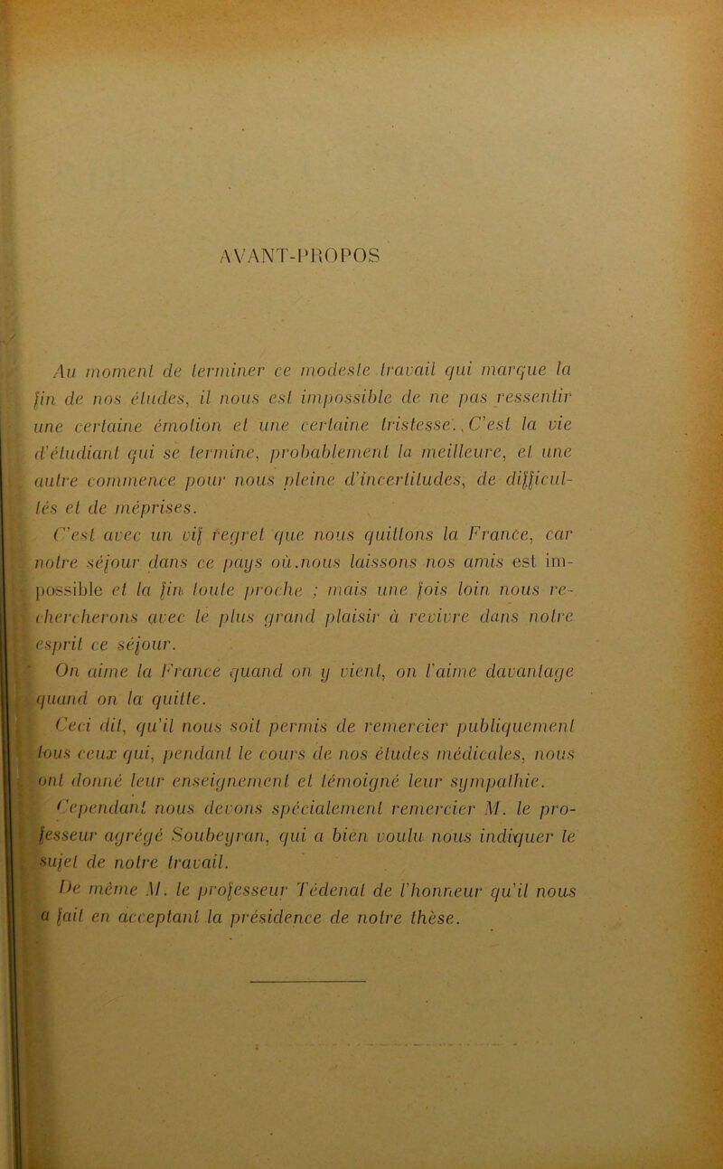 AVANT-PROPOS Au moment de terminer ce modeste travail qui marque la fin cle nos études, il nous est impossible de ne pas ressentir une certaine émotion et une certaine tristesse., C'est la vie d'étudiant qui se termine, probablement la meilleure, et. une autre commence pour nous pleine d'incertitudes, de clifficul- lés et de méprises. C'est avec un vif regret que nous quittons la France, car notre séjour dans ce pays où .nous laissons nos amis est im- possible et la fin toute proche ; mais une fois loin nous re- chercherons avec le plus grand plaisir à revivre dans notre esprit ce séjour. On aime la France quand on y vient, on l'aime davantage quand on la quitte. Ceci dit, qu'il nous soit permis de remercier publiquement tous ceux qui, pendant le cours de nos éludes médicales, nous ont donné leur enseignement et témoigné leur sympathie. Cependant nous devons spécialement remercier M. le pro- fesseur agrégé Soubeyran, qui a bien voulu nous indiquer le sujet de notre travail. De même M. le professeur Tédenal de l'honneur qu'il nous a fait en acceptant Ici présidence cle notre thèse.