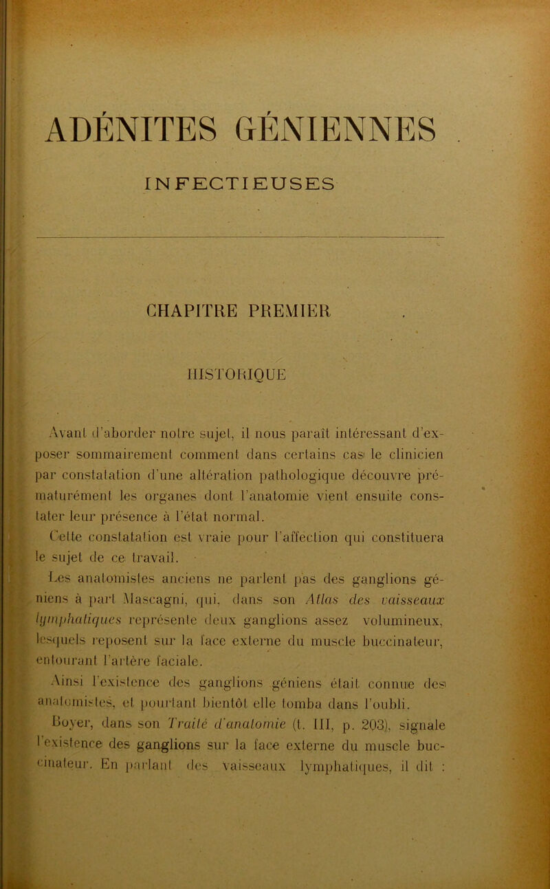 CHAPITRE PREMIER HISTORIQUE Avant d’aborder notre sujet, il nous paraît intéressant d’ex- poser sommairement comment dans certains cas le clinicien par constatation d’une altération pathologique découvre pré- maturément les organes dont l’anatomie vient ensuite cons- tater leur présence à l’état normal. Cette constatation est vraie pour l’affection qui constituera le sujet de ce travail. Tes anatomistes anciens ne parlent pas des ganglions gé- niens à part Mascagni, qui, dans son Atlas des vaisseaux lymphatiques représente deux ganglions assez volumineux, lesquels reposent sur la face externe du muscle buèeinateur, entourant l’artère faciale. Ainsi l’existence des ganglions géniens était connue desi anatomistes, et pourtant bientôt elle tomba dans l’oubli. Royer, dans son Traité d'anatomie (t. III, p. 203), signale I existence des ganglions sur la face externe du muscle buc- cinateur. En parlant des Vaisseaux lymphatiques, il dit :