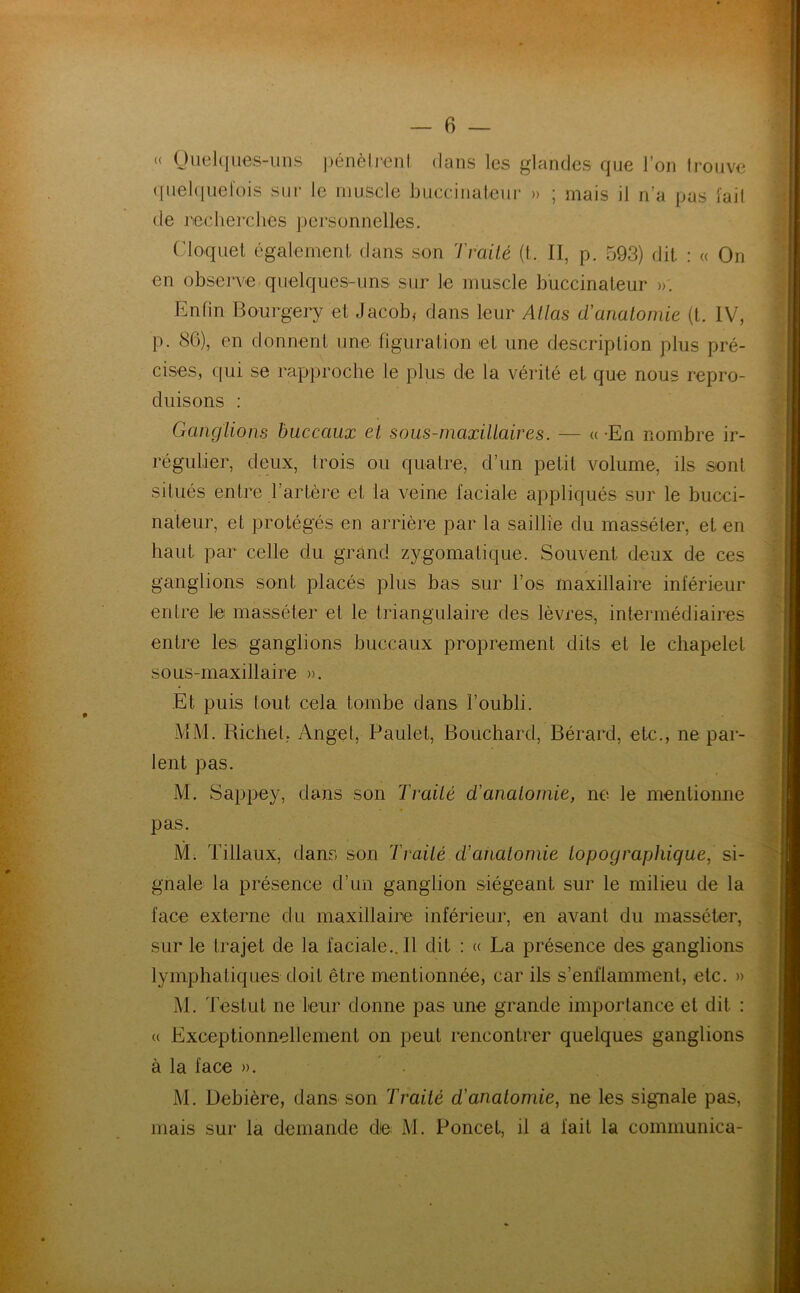 « Quelques-uns pénètrent dans les glandes que l’on trouve quelquefois sur le muscle buccinateur » ; mais il n’a pus l'ait de recherches personnelles. Cloquel également dans son Traité (t. II, p. 593) dit : « On en observe quelques-uns sur le muscle buccinateur ». Enfin Bourgery et Jacob,- dans leur Allas d'anatomie (t. IV, p. 86), en donnent une figuration et une description plus pré- cises, qui se rapproche le plus de la vérité et que nous repro- duisons : Ganglions buccaux et sous-mcixillaires. — « En nombre ir- régulier, deux, trois ou quatre, d’un petit volume, ils sont situés entre l’artère et la veine faciale appliqués sur le bucci- nateur, et protégés en arrière par la saillie du masséter, et en haut par celle du grand z3^gomatique. Souvent deux de ces ganglions sont placés plus bas sur l’os maxillaire inférieur entre le masséter et le triangulaire des lèvres, intermédiaires entre les ganglions buccaux proprement dits et le chapelet sous-maxillaire ». Et puis tout cela tombe dans l’oubli. MM. Richet, Angel, Paulet, Bouchard, Bérard, etc., ne par- lent pas. M. Sappey, dans son Traité d'anatomie, ne le mentionne pas. M. filiaux, dans son Traité d’anatomie topographique, si- gnale la présence d’un ganglion siégeant sur le milieu de la face externe du maxillaire inférieur, en avant du masséter, sur le trajet de la faciale.. Il dit : « La présence des ganglions lymphatiques doit être mentionnée, car ils s’enflamment, etc. » M. Testut ne leur donne pas une grande importance et dit : « Exceptionnellement on peut rencontrer quelques ganglions à la face ». M. Debière, dans son Traité d'anatomie, ne les signale pas, mais sur la demande die M. Poncet, il a fait la communica-