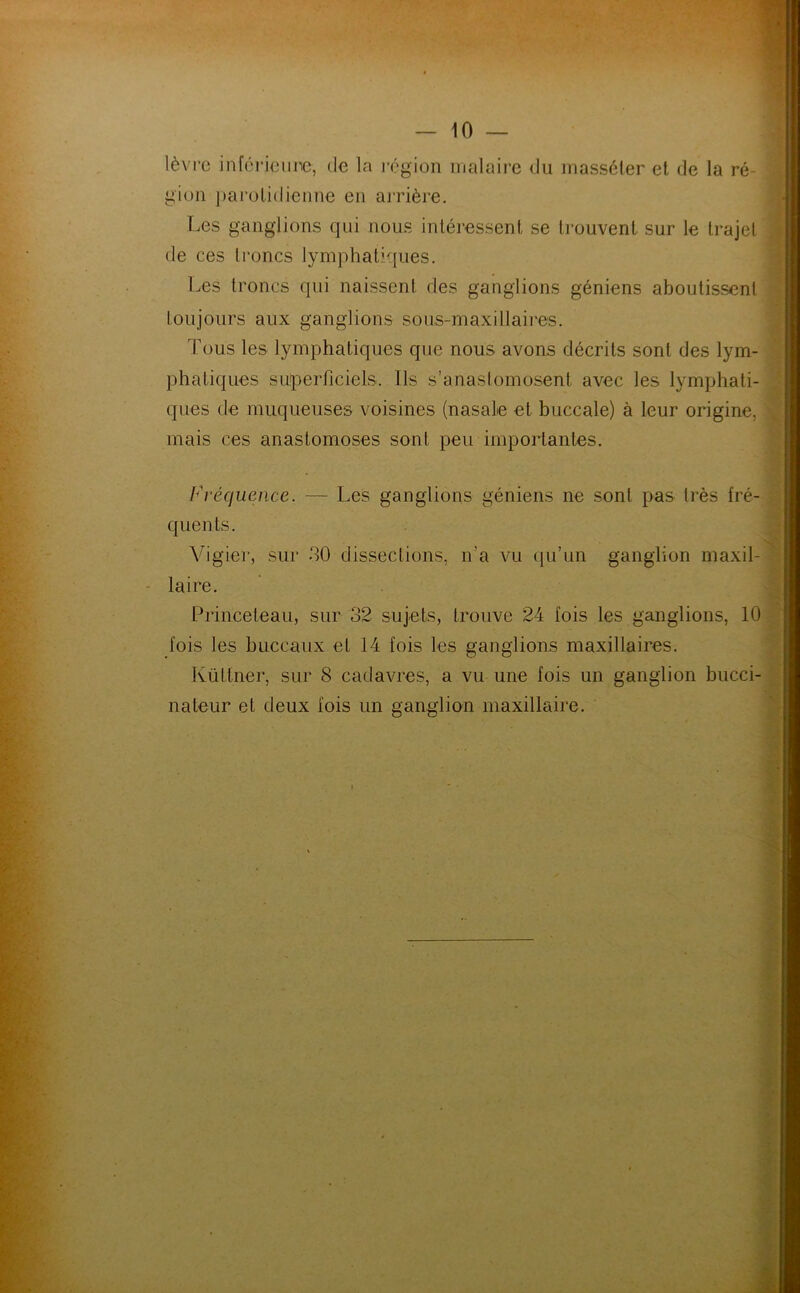 lèvre inférieure, de la région mal aire du masséter et de la ré- gion parotidienne en arrière. Les ganglions qui nous intéressent se trouvent sur le trajet de ces troncs lymphatiques. Les troncs qui naissent des ganglions géniens aboutissent toujours aux ganglions sous-maxillaires. Tous les lymphatiques que nous avons décrits sont des lym- phatiques superficiels. Ils s’anastomosent avec les lymphati- ques de muqueuses voisines (nasale et buccale) à leur origine, mais ces anastomoses sont peu importantes. Fréquence. — Les ganglions géniens ne sont pas très fré- quents. Vigier, sur 30 dissections, n’a vu qu’un ganglion maxil- laire. Princeteau, sur 32 sujets, trouve 24 fois les ganglions, 10 fois les buccaux et 14 fois les ganglions maxillaires. Kültner, sur 8 cadavres, a vu une fois un ganglion bucci- nateur et deux fois un ganglion maxillaire.