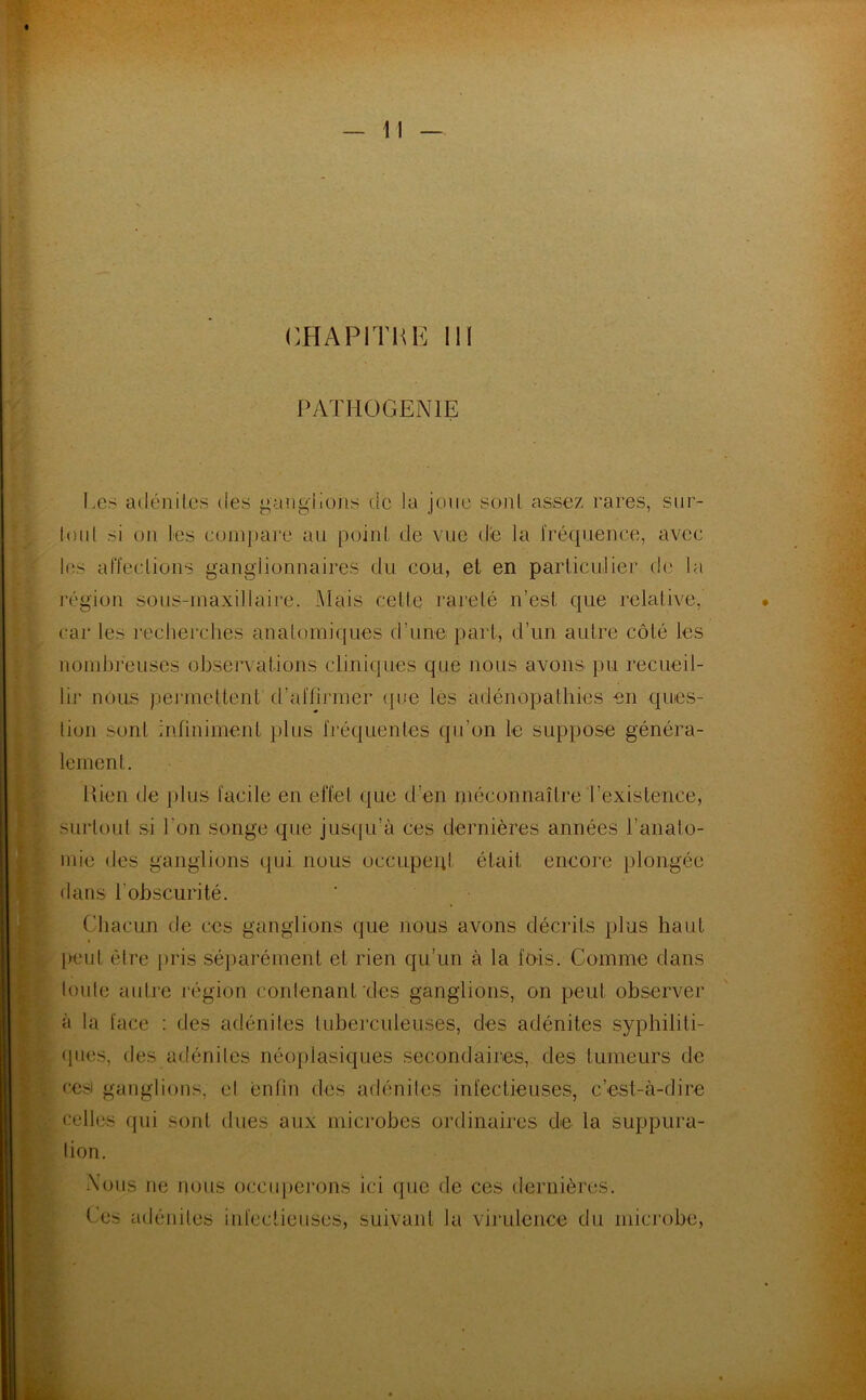 PATHOGENIE Les adénites des ganglions de la joue sont assez rares, sur- tout si on les compare au point de vue de la fréquence, avec les affections ganglionnaires du cou, et en particulier de la légion sous-maxillaire. Mais celle rareté n’est, cpie relative, car les recherches anatomiques d’une part, d’un autre côté les nombreuses observations cliniques que nous avons pu recueil- lir nous permettent (l’affirmer que les adénopathies en ques- tion sont infiniment plus fréquentes qu’on le suppose généra- lement. Hien de plus facile en effet que d'en méconnaître'l’existence, surtout si l’on songe que jusqu’à ces dernières années l'anato- mie des ganglions qui nous occupent était encore plongée dans l’obscurité. Chacun de ces ganglions que nous avons décrits plus haut peut être pris séparément et rien qu’un à la fois. Comme dans toute autre région contenant des ganglions, on peut observer à la face : des adénites tuberculeuses, des adénites syphiliti- ques, des adénites néoplasiques secondaires, des tumeurs de ces ganglions, el enfin des adénites infectieuses, c’est-à-dire celles qui sont dues aux microbes ordinaires de la suppura- tion. Nous ne nous occuperons ici que de ces dernières. Ces adénites infectieuses, suivant la virulence du microbe,