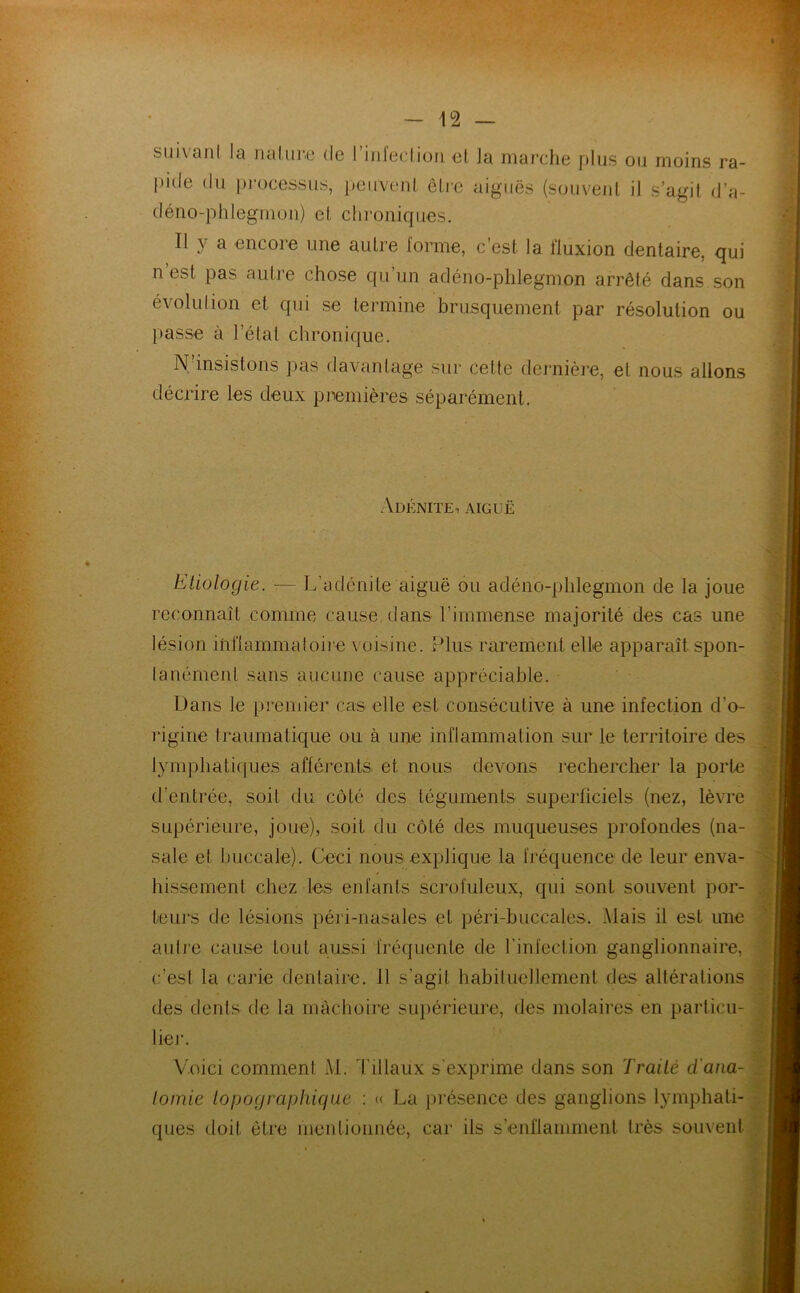 sui\anl ^ il ci lu 1*6 de ! inleclion et la marche plus ou moins ra- pide du processus, peuvent être aiguës (souvent il s’agit d’a- déno-phlegmou) et chroniques. Il y a encore une autre forme, c’est la lluxion dentaire, qui n’est pas autre chose qu’un adéno-phlegmon arrêté dans son évolution et qui se termine brusquement par résolution ou passe à l étal chronique. N’insistons pas davantage sur celte dernière, et nous allons décrire les deux premières séparément. Adénite, aiguë Etiologie. — L’adénite aiguë ou adéno-phlegmon de la joue reconnaît comme cause dans l’immense majorité des cas une lésion inflammatoire voisine. Plus rarement elle apparaît spon- tanément sans aucune cause appréciable. Dans le premier cas elle est consécutive à une infection d’o- rigine traumatique ou à une inflammation sur le territoire des lymphatiques afférents et nous devons rechercher la porte d’entrée, soit du côté des téguments superficiels (nez, lèvre supérieure, joue), soit du côté des muqueuses profondes (na- sale et buccale). Ceci nous explique la fréquence de leur enva- hissement chez les enfants scrofuleux, qui sont souvent por- teurs de lésions péri-nasales et péri-buccales. Mais il est une autre cause tout aussi fréquente de l’infection ganglionnaire, c’est la carie dentaire. 11 s'agit habituellement des altérations des dents de la mâchoire supérieure, des molaires en particu- lier. Voici comment M. Tillaux s'exprime dans son Traité d'ana- tomie topographique : « La présence des ganglions lymphati- ques doit être mentionnée, car ils s’enflamment très souvent j