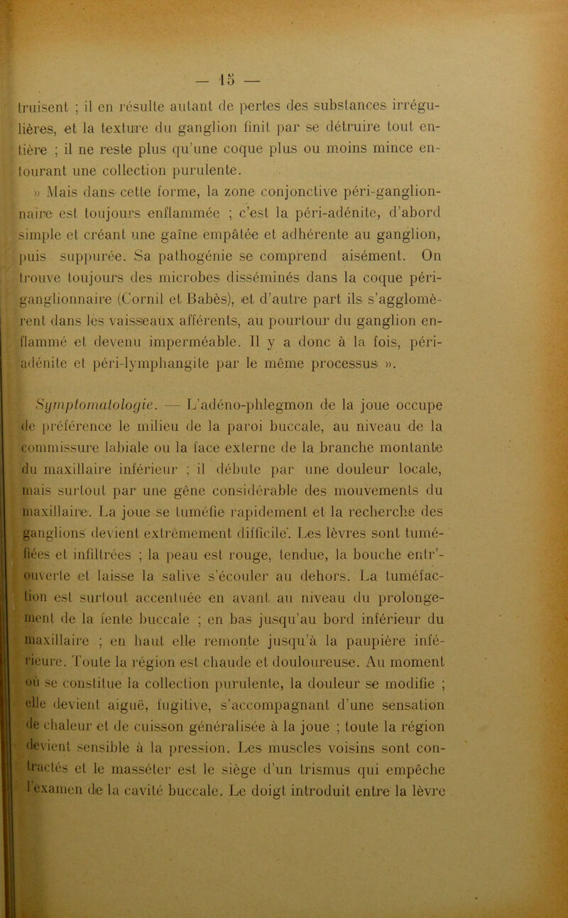 truisent ; il en résulte autant de pertes des substances irrégu- lières, et la texture du ganglion finit par se détruire tout en- tière ; il ne reste plus qu’une coque plus ou moins mince en- tourant une collection purulente. )> Mais dans cette forme, la zone conjonctive péri-ganglion- naire est toujours enflammée ; c’est la péri-adénite, d’abord simple et créant une gaine empâtée et adhérente au ganglion, puis suppurée. Sa pathogénie se comprend aisément. On trouve toujours des microbes disséminés dans la coque péri- ganglionnaire (Cornil et Babès), et d’autre part ils s’agglomè- rent dans les vaisseaux afférents, au pourtour du ganglion en- flammé et devenu imperméable. Il y a donc à la fois, péri- adénite et péri-lymphangile par le même processus ». Symptomatologie. — L’adéno-phlegmon de la joue occupe de préférence le milieu de la paroi buccale, au niveau de la commissure labiale ou la face externe de la branche montante du maxillaire inférieur ; il débute par une douleur locale, mais surtout par une gêne considérable des mouvements du maxillaire. La joue se tuméfie rapidement et la recherche des ganglions devient extrêmement difficile’. Les lèvres sont tumé- fiées et infiltrées ; la peau est rouge, tendue, la bouche entr’- ouverle et laisse la salive s’écouler au dehors. La tuméfac- tion est surtout accentuée en avant au niveau du prolonge- ment de la fente buccale ; en bas jusqu’au bord inférieur du maxillaire ; en haut elle remonte jusqu’à la paupière infé- rieure. Toute la région est chaude et douloureuse. Au moment où se constitue la collection purulente, la douleur se modifie ; elle devient aiguë, fugitive, s’accompagnant d’une sensation de chaleur et de cuisson généralisée à la joue ; toute la région devient sensible à la pression. Les muscles voisins sont con- tractés et le masséter est le siège d’un trismus qui empêche 1 examen de la cavité buccale. Le doigt introduit entre la lèvre