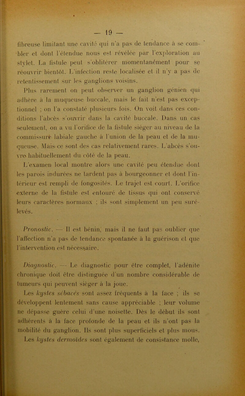 fibreuse limitant une cavité qui n’a pas de tendance à se com- bler et dont l'étendue nous est révélée par l’exploration au stylet. La fistule peut s’oblitérer momentanément pour se réouvrir bientôt. L’infection reste localisée et il n’y a pas de retentissement sur les ganglions voisins. Plus rarement on peut observer un ganglion génien qui adhère à la muqueuse buccale, mais le fait n’est pas excep- tionnel ; on l’a constaté plusieurs fois. On voit dans ces con- ditions l’abcès s’ouvrir dans la cavité buccale. Dans un cas seulement, on a vu l’orifice de la fistule siéger au niveau de la commissurè labiale gauche à l’union de la peau et de la mu- queuse. Mais ce sont des cas relativement rares. L’abcès s’ou- vre' habituellement du côté de la peau. L’examen local montre alors une cavité peu étendue dont les parois indurées ne lardent pas à bourgeonner et dont l’in- térieur est rempli de fongosités. Le trajet est court. L’orifice externe de la fistule est entouré de tissus qui ont conservé leurs caractères normaux ; ils sont simplement un peu suré- levés. Pronostic. — Il est bénin, mais il ne faut pas oublier que l’affection n’a pas de tendance spontanée à la guérison et que l'intervention est nécessaire. Diagnostic. — Le diagnostic pour être complet, l’adénite chronique doit être distinguée d’un nombre considérable de tumeurs qui peuvent siéger à la joue. Les kystes sébacés sont assez fréquents à la face ; ils se développent lentement sans cause appréciable ; leur volume ne dépasse guère celui d’une noisette. Dès le début ils sont adhérents à la face profonde de la peau et ils n’ont pas la mobilité du ganglion. Ils sont plus superficiels et plus mous. Les kystes dermoïdes sont également de consistance molle,
