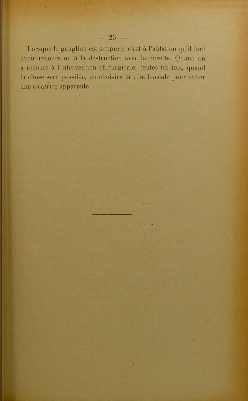 ♦ - 23 — Lorsque le ganglion est suppuré, c’est à l’ablation qu’il faut avoir recours ou à la destruction avec la curette. Quand on a recours à l’intervention chirurgicale, toutes les fois, quand la chose sera possible, on choisira la voie buccale pour éviter une cicatrice apparente.