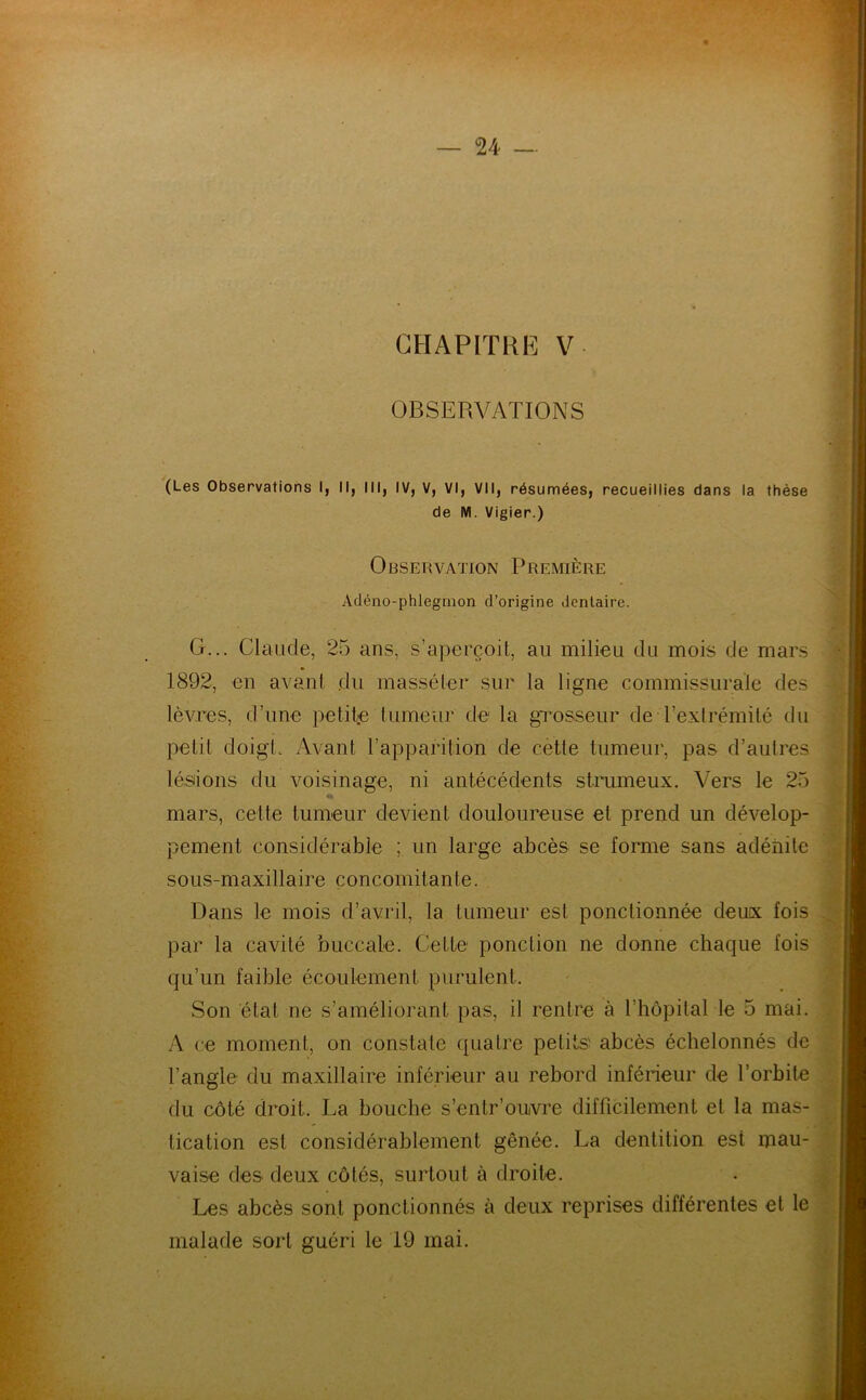 CHAPITRE V OBSERVATIONS (Les Observations I, II, III, IV, V, VI, VII, résumées, recueillies dans la thèse de M. Vigier.) Observation Première Adéno-phlegmon d’origine dentaire. G... Claude, 25 ans, s’aperçoit, au milieu du mois de mars 1892, en avant du masséter sur la ligne commissurale des lèvres, d’une petite tumeur de la grosseur de l’extrémité du petit doigt. Avant l’apparition de cette tumeur, pas d’autres lésions du voisinage, ni antécédents struineux. Vers le 25 mars, cette tumeur devient douloureuse et prend un dévelop- pement considérable ; un large abcès se forme sans adénite sous-maxillaire concomitante. Dans le mois d’avril, la tumeur est ponctionnée deux fois par la cavité buccale. Cette ponction ne donne chaque fois qu’un faible écoulement purulent. Son état ne s’améliorant pas, il rentre à l’hôpital le 5 mai. A ce moment, on constate quatre petits abcès échelonnés de l’angle du maxillaire inférieur au rebord inférieur de l’orbite du côté droit. La bouche s’enlr’oiwre difficilement et la mas- tication est considérablement gênée. La dentition est mau- vaise des deux côtés, surtout à droite. Les abcès sont ponctionnés à deux reprises différentes et le malade sort guéri le 19 mai.