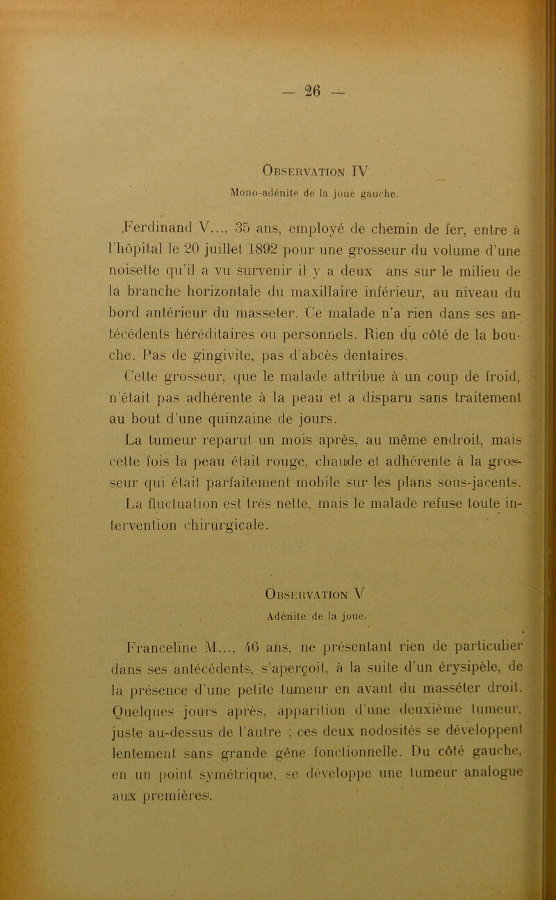 Observation TV Mono-adénite de la joue gauche. .Ferdinand V..., 35 ans, employé de chemin de fer, entre à 1 hôpital le 20 juillet 1892 pour une grosseur du volume d’une noisette qu’il a vu survenir il y a deux ans sur le milieu de la branche horizontale du maxillaire inférieur, au niveau du bord antérieur du masseter. Ce malade n’a rien dans ses an- técédents héréditaires ou personnels. Rien du côté de la bou- che. Pas de gingivite, pas d’abcès dentaires. Cette grosseur, que le malade attribue à un coup de froid, n’était pas adhérente à la peau et a disparu sans traitement au bout d’une quinzaine de jours. La tumeur reparut un mois après, au même endroit, mais celte fois la peau était rouge, chaude et adhérente à la gros- seur qui était parfaitement mobile sur les plans sous-jacents. La fluctuation est très nette, mais le malade refuse toute in- l e rve n l i on c h i r u r g ic ale. Observation V Adénite de la joue. Franceline M..., 46 ans, ne présentant rien de particulier dans ses antécédents, s’aperçoit, à la suite d’un érysipèle, de la présence d’une petite tumeur en avant du masséter droit. Quelques jours après, apparition d une deuxième tumeur, juste au-dessus de l'autre : ces deux nodosités se développent lentement sans grande gêne fonctionnelle. Ru côté gauche, en un point symétrique, se développe une tumeur analogue aux premières».