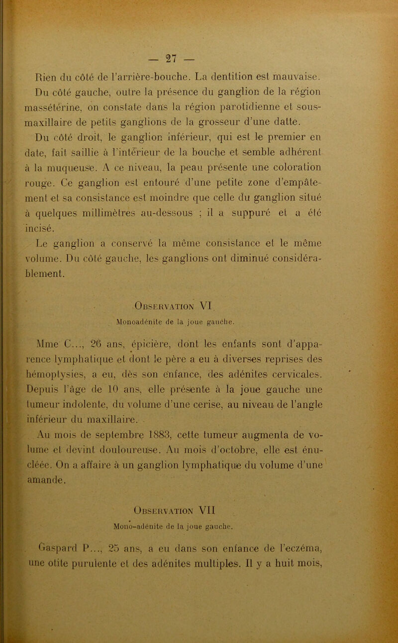 Rien du côté de l'arrière-bouche. La dentition est mauvaise. Du côté gauche, outre la présence du ganglion de la région massétérine, on constate dans la région parotidienne et sous- maxillaire de petits ganglions de la grosseur d’une datte. Du côté droit, le ganglion inférieur, qui est le premier en date, fait saillie à l'intérieur de la bouche et semble adhérent à la muqueuse. A ce niveau, la peau présente une coloration rouge. Ce ganglion est entouré d’une petite zone d’empâte- ment et sa consistance est moindre que celle du ganglion situé à quelques millimètres au-dessous ; il a suppuré et a été incisé. Le ganglion a conservé la même consistance et le même volume. Du côté gauche, les ganglions ont diminué considéra- blement. Observation VI Monoadénile de la joue gauche. Mme C..., 26 ans, épicière, dont les enfants sont d’appa- I * * rence lymphatique et dont le père a eu à diverses reprises des hémoptysies, a eu, dès son enfance, des adénites cervicales. Depuis l’âge de 10 ans, elle présente à la joue gauche une tumeur indolente, du volume d’une cerise, au niveau de l’angle inférieur du maxillaire. Au mois de septembre 1883, celte tumeur augmenta de vo- lume et devint douloureuse. Au mois d’octobre, elle est énu- cléée. On a affaire à un ganglion lymphatique du volume d’une amande. il * Observation VII Mono-adénite de la joue gauche. Gaspard P..., 25 ans, a eu dans son enfance de l’eczéma, une otite purulente et des adénites multiples. Il y a huit mois,