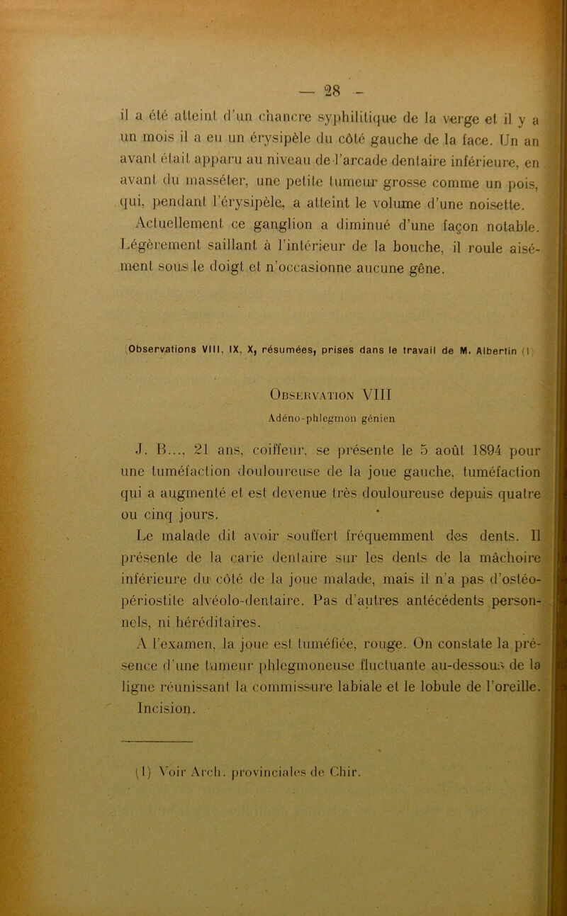 il a été atteint d’un chancre syphilitique de la verge et il y a un mois il a eu un érysipèle du côté gauche de la l'ace. Un an avant était apparu au niveau de l’arcade dentaire inférieure, en avant du massé ter, une petite tumeur grosse comme un pois, qui, pendant l’érysipèle, a atteint le volume d’une noisette. Actuellement ce ganglion a diminué d’une façon notable. Légèrement saillant à l’intérieur de la bouche, il roule aisé- ment sous' le doigt et n’occasionne aucune gêne. (Observations VIII, IX, X, résumées, prises dans le travail de M. Albertin (I Observation VIII Adéno-phlegmon génien J. B..., 21 ans, coiffeur, se présente le 5 août 1894 pour une tuméfaction douloureuse de la joue gauche, tuméfaction qui a augmenté et est devenue très douloureuse depuis quatre ou cinq jours. Le malade dit avoir souffert fréquemment des dents. Il présente de la carie dentaire sur les dents de la mâchoire inférieure du côté de la joue malade, mais il n’a pas d’ostéo- périostile alvéolo-dentaire. Pas d’autres antécédents person- nels, ni héréditaires. A l’examen, la joue est tuméfiée, rouge. On constate la pré- sence d’une fumeur phleginoneuse fluctuante au-dessous de la ligne réunissant la commissure labiale et le lobule de l’oreille. Incision. (I) Voir Arch. provinciales de Chir.