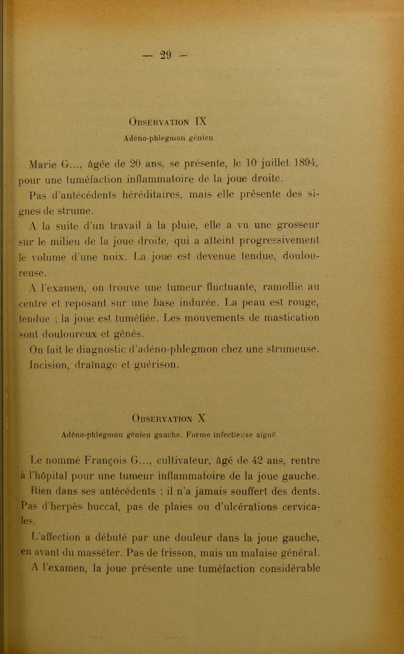 Observation IX Adéno-phlegmon géuien Marie G..., âgée de 20 ans, se présente, le 10 juillet 1894, pour une tuméfaction inflammatoire de la joue droite. Pas d’antécédents héréditaires, mais elle présente des si- gnesi de strume. A la suite d’un travail à la pluie, elle a vu une grosseur sur le milieu de la joue droite, qui a atteint progressivement le volume d’une noix. La joue est devenue tendue, doulou- reuse. A l’examen, on trouve une tumeur fluctuante, ramollie au centre et reposant sur une base indurée. La peau est rouge, tendue ; la joue est tuméfiée. Les mouvements de mastication sont douloureux et gênés. On fait le diagnostic d’adéno-phlegmon chez une strumeuse. ■ Incision, drainage et guérison. . Observation X Adéno-phlegmou génieu gauche. Forme infectieuse aiguë Le nommé François G..., cultivateur, âgé de 42 ans, rentre à l’hôpital pour une tumeur inflammatoire de la joue gauche. Rien dans ses antécédents ; il n’a jamais souffert des dents. Pas d’herpès buccal, pas de plaies ou d’ulcérations cervica- les. L’affection a débuté par une douleur dans la joue gauche, en avant du masséter. Pas de frisson, mais un malaise général. A l’examen, la joue présente une tuméfaction considérable