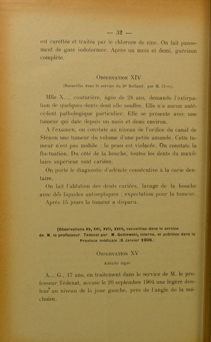 est curetlée et traitée par le chlorure rie zinc. On fait panse- ment de gaze iodoformée. Après un mois et demi, guérison complète. Observation XIV (Recueillie dans le service du Dr Rolland, par M. Cl<-rc). Mlle X..., couturière, âgée de 28 ans, demande l'extirpa- tion de quelques dents dont elle souffre. Elle n’a aucun anté- cédent pathologique particulier. Elle se présente avec une tumeur qui date depuis un mois et demi environ. A l’examen, on constate au niveau de l’orifice du canal de Sténon une tumeur du volume d'une petite amande. Celte tu- meur n’est pas mobile ; la peau est violacée. On constate la fluctuation. Du côté de la bouche, toutes les dents du maxil- laire supérieur sont cariées. On porte le diagnostic d’adénite consécutive à la carie den- taire. On fait l’ablation des dents cariées, lavage de la bouche avec de's liquides antiseptiques ; expectation pour la tumeur. Après 15 jours la tumeur a disparu. (Observations XV, XVI, XVII, XVIII, recueillies dans le service de M. le professeur Tédenat par M. Godlewski, interne, et publiées dans la Province médicale (6 Janvier 1906.) Observation XV Adénite aiguë A... G., 17 ans., en traitement dans le service de M. le pro- fesseur Tédenat, accuse le 20 septembre 1904 une légère dou- leur au niveau de la joue gauche, près de 1 angle de la mâ- choire.