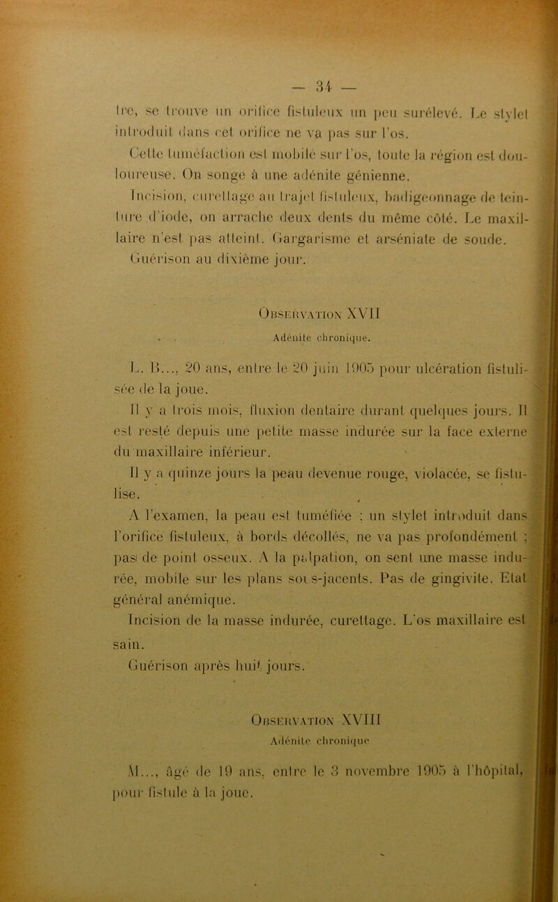 Inc, sc trouve un orifice fistulcux un peu surélevé. Le style! introduit dans cet orifice ne va pas sur l’os. Celle tuméfaction e:sl mobile sur l’os, toute la région est dou- loureuse. On songe à une adénite génienne. Incision, curellage au trajet fisluleux, badigeonnage de tein- ture d’iode, on arrache deux dents du même côté. Le maxil- laire n'est pas atteint. Gargarisme et arséniate de soude. Guérison au dixième jour.. O BSE i ivation X V JI Adénite chronique. L. IL.., 20 ans, entre le 20 juin 1005 pour ulcération fistuli- sée de la joue. Il y a Irois mois, fluxion dentaire durant quelques jours. Il est resté depuis nue petite masse indurée sur la face externe du maxillaire inférieur. U y a quinze jours la peau devenue rouge, violacée, se fistu- lisé. « A l’examen, la peau est tuméfiée ; un stylet introduit dans l’orifice fistuleux, à bords décollés, ne va pas profondément : pas) de point osseux. A la palpation, on sent une masse indu- rée, mobile sur les plans soi s-jacents. Pas de gingivite. Etal général anémique. Incision de la masse indurée, curettage. L os maxillaire est sain. Guérison après huit jours. Observation XVIII Adénite chronique AL.., âgé (le 19 ans, entre le 3 novembre 1905 à l'hôpital, pour fistule à la joue.