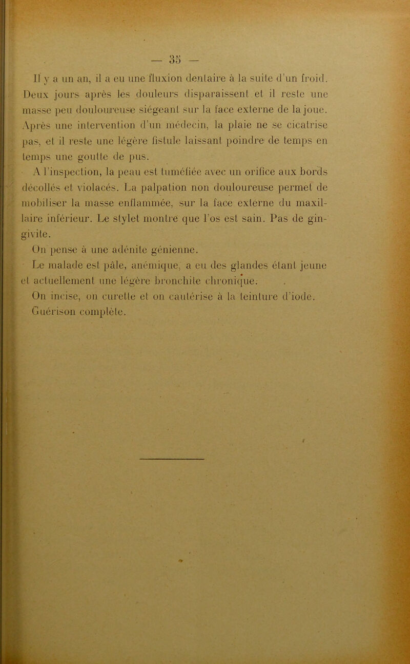 Il y a un an, il a eu une fluxion dentaire à la suite d’un froid. Deux jours après les douleurs disparaissent et il reste une masse peu douloureuse siégeant sur la face externe de la joue. Après une intervention d’un médecin, la plaie ne se cicatrise pas, et il reste une légère fistule laissant poindre de temps en temps une goutte de pus. A l'inspection, la peau est tuméfiée avec un orifice aux bords décollés et violacés. La palpation non douloureuse permet de mobiliser la masse enflammée, sur la face externe du maxil- laire inférieur. Le stylet montre que l’os est sain. Pas de gin- givite. On pense à une adénite génienne. Le malade est pâle, anémique, a eu des glandes étant jeune et actuellement une légère bronchite chronique. On incise, on curette et on cautérise à la teinture d’iode. Guérison complète.