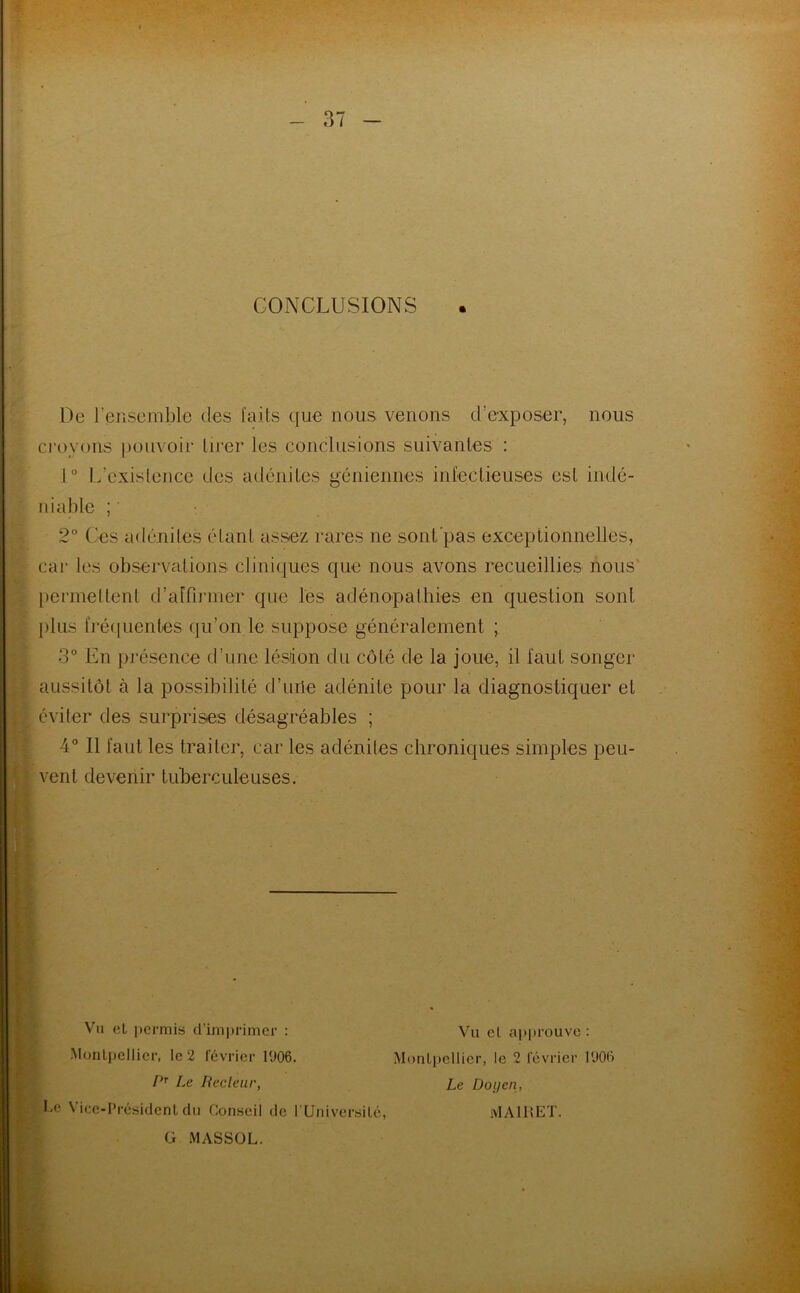 CONCLUSIONS « De l’ensemble des faits que nous venons d’exposer, nous croyons pouvoir tirer les conclusions suivantes : 1° L’existence des adénites géniennes infectieuses est indé- niable ; 2° Ces adénites étant assez rares ne sont pas exceptionnelles, car les observations cliniques que nous avons recueillies nous' permettent d’affirmer que les adénopathies en question sont plus fréquentes qu’on le suppose généralement ; 3° En présence d’une lésion du côté de la joue, il faut songer aussitôt à la possibilité d’urie adénite pour la diagnostiquer et éviter des surprises désagréables ; 4° Il faut les traiter, car les adénites chroniques simples peu- vent devenir tuberculeuses. Vu el permis d'imprimer : Montpellier, le 2 février 1906. PT Le Recleur, Le Vice-Président du Conseil de i Université, Vu eL approuve : Montpellier, le 2 février 1906 Le Doyen, MA1KET. G MASSOL.